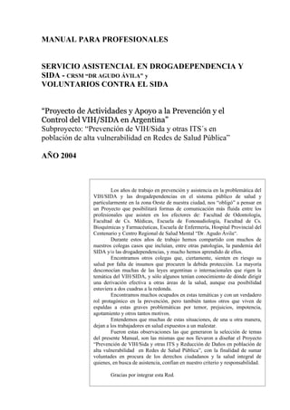 MANUAL PARA PROFESIONALES


SERVICIO ASISTENCIAL EN DROGADEPENDENCIA Y
SIDA - CRSM “DR AGUDO ÁVILA” y
VOLUNTARIOS CONTRA EL SIDA


“Proyecto de Actividades y Apoyo a la Prevención y el
Control del VIH/SIDA en Argentina”
Subproyecto: “Prevención de VIH/Sida y otras ITS´s en
población de alta vulnerabilidad en Redes de Salud Pública”

AÑO 2004



                        Los años de trabajo en prevención y asistencia en la problemática del
                VIH/SIDA y las drogadependencias en el sistema público de salud y
                particularmente en la zona Oeste de nuestra ciudad, nos “obligó” a pensar en
                un Proyecto que posibilitará formas de comunicación más fluida entre los
                profesionales que asisten en los efectores de: Facultad de Odontología,
                Facultad de Cs. Médicas, Escuela de Fonoaudiología, Facultad de Cs.
                Bioquímicas y Farmacéuticas, Escuela de Enfermería, Hospital Provincial del
                Centenario y Centro Regional de Salud Mental “Dr. Agudo Ávila“.
                        Durante estos años de trabajo hemos compartido con muchos de
                nuestros colegas casos que incluían, entre otras patologías, la pandemia del
                SIDA y/o las drogadependencias, y mucho hemos aprendido de ellos.
                        Encontramos otros colegas que, ciertamente, sienten en riesgo su
                salud por falta de insumos que procuren la debida protección. La mayoría
                desconocían muchas de las leyes argentinas o internacionales que rigen la
                temática del VIH/SIDA, y sólo algunos tenían conocimiento de dónde dirigir
                una derivación efectiva a otras áreas de la salud, aunque esa posibilidad
                estuviera a dos cuadras a la redonda.
                        Encontramos muchos ocupados en estas temáticas y con un verdadero
                rol protagónico en la prevención, pero también tantos otros que viven de
                espaldas a estas graves problemáticas por temor, prejuicios, impotencia,
                agotamiento y otros tantos motivos.
                        Entendemos que muchas de estas situaciones, de una u otra manera,
                dejan a los trabajadores en salud expuestos a un malestar.
                        Fueron estas observaciones las que generaron la selección de temas
                del presente Manual, son las mismas que nos llevaron a diseñar el Proyecto
                “Prevención de VIH/Sida y otras ITS y Reducción de Daños en población de
                alta vulnerabilidad en Redes de Salud Pública”, con la finalidad de sumar
                voluntades en procura de los derechos ciudadanos y la salud integral de
                quienes, en busca de asistencia, confían en nuestro criterio y responsabilidad.

                        Gracias por integrar esta Red.
 