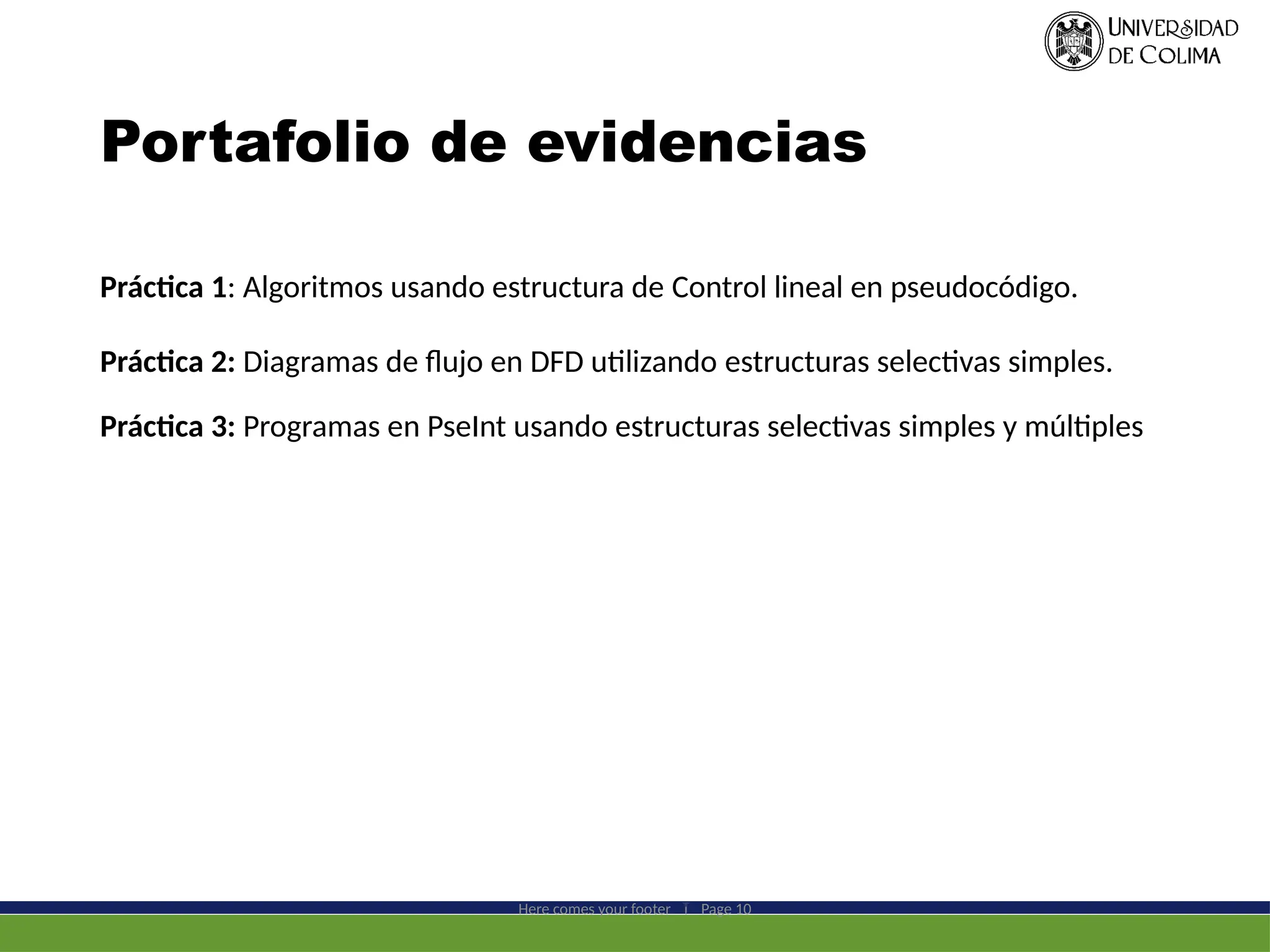 Portafolio de evidencias
Práctica 1: Algoritmos usando estructura de Control lineal en pseudocódigo.
Práctica 2: Diagramas de flujo en DFD utilizando estructuras selectivas simples.
Práctica 3: Programas en PseInt usando estructuras selectivas simples y múltiples
Here comes your footer  Page 10
 