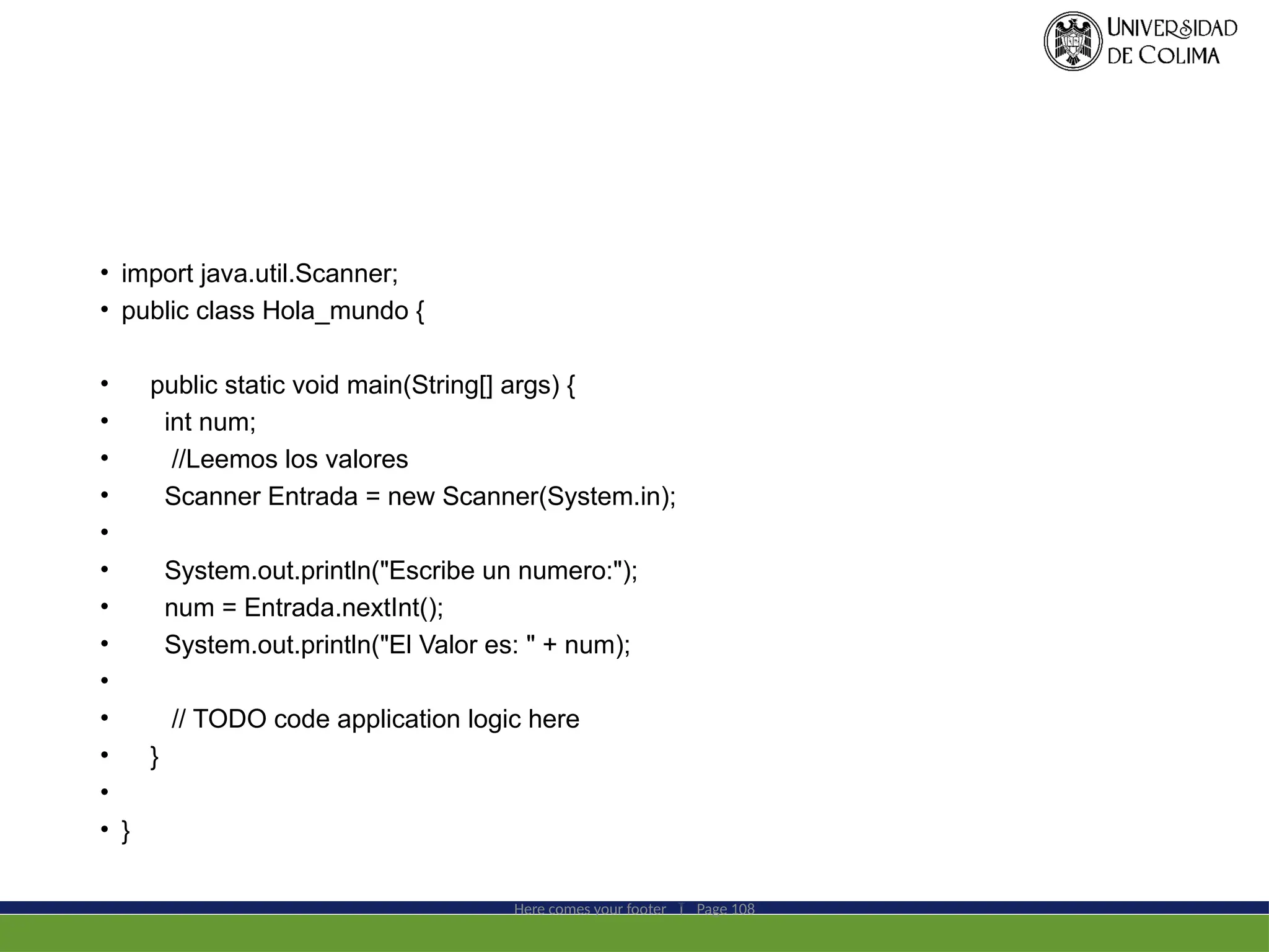 • import java.util.Scanner;
• public class Hola_mundo {
• public static void main(String[] args) {
• int num;
• //Leemos los valores
• Scanner Entrada = new Scanner(System.in);
•
• System.out.println("Escribe un numero:");
• num = Entrada.nextInt();
• System.out.println("El Valor es: " + num);
•
• // TODO code application logic here
• }
•
• }
Here comes your footer  Page 108
 