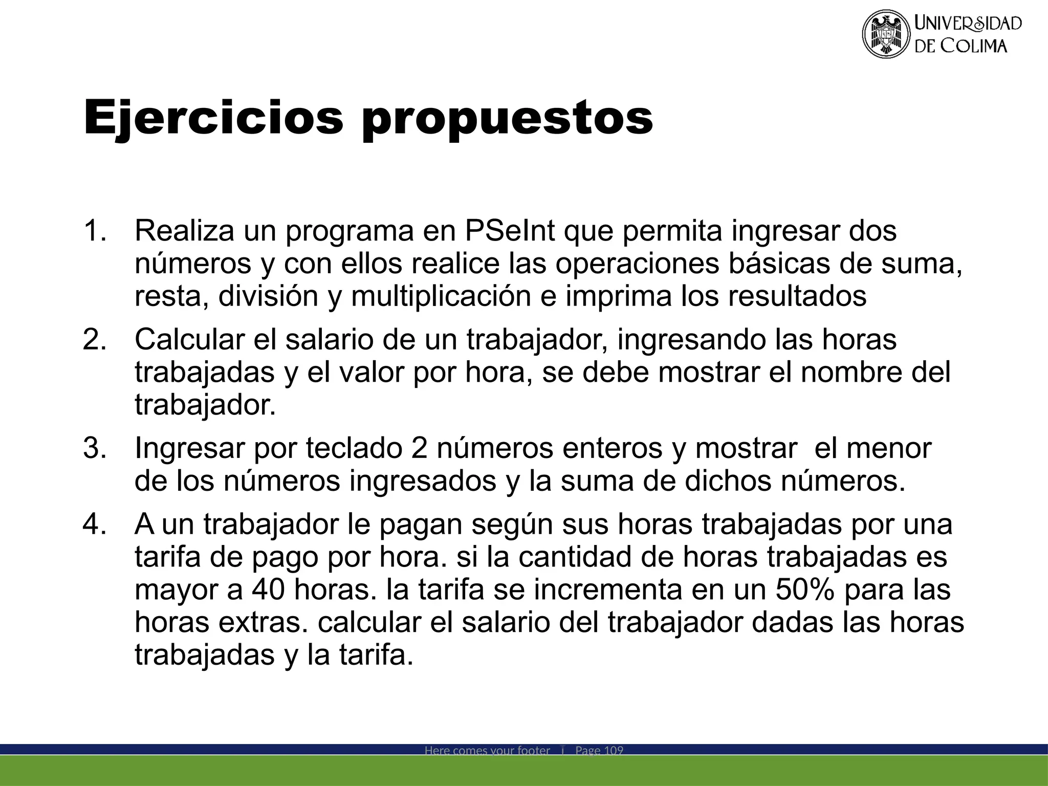Ejercicios propuestos
1. Realiza un programa en PSeInt que permita ingresar dos
números y con ellos realice las operaciones básicas de suma,
resta, división y multiplicación e imprima los resultados
2. Calcular el salario de un trabajador, ingresando las horas
trabajadas y el valor por hora, se debe mostrar el nombre del
trabajador.
3. Ingresar por teclado 2 números enteros y mostrar el menor
de los números ingresados y la suma de dichos números.
4. A un trabajador le pagan según sus horas trabajadas por una
tarifa de pago por hora. si la cantidad de horas trabajadas es
mayor a 40 horas. la tarifa se incrementa en un 50% para las
horas extras. calcular el salario del trabajador dadas las horas
trabajadas y la tarifa.
Here comes your footer  Page 109
 