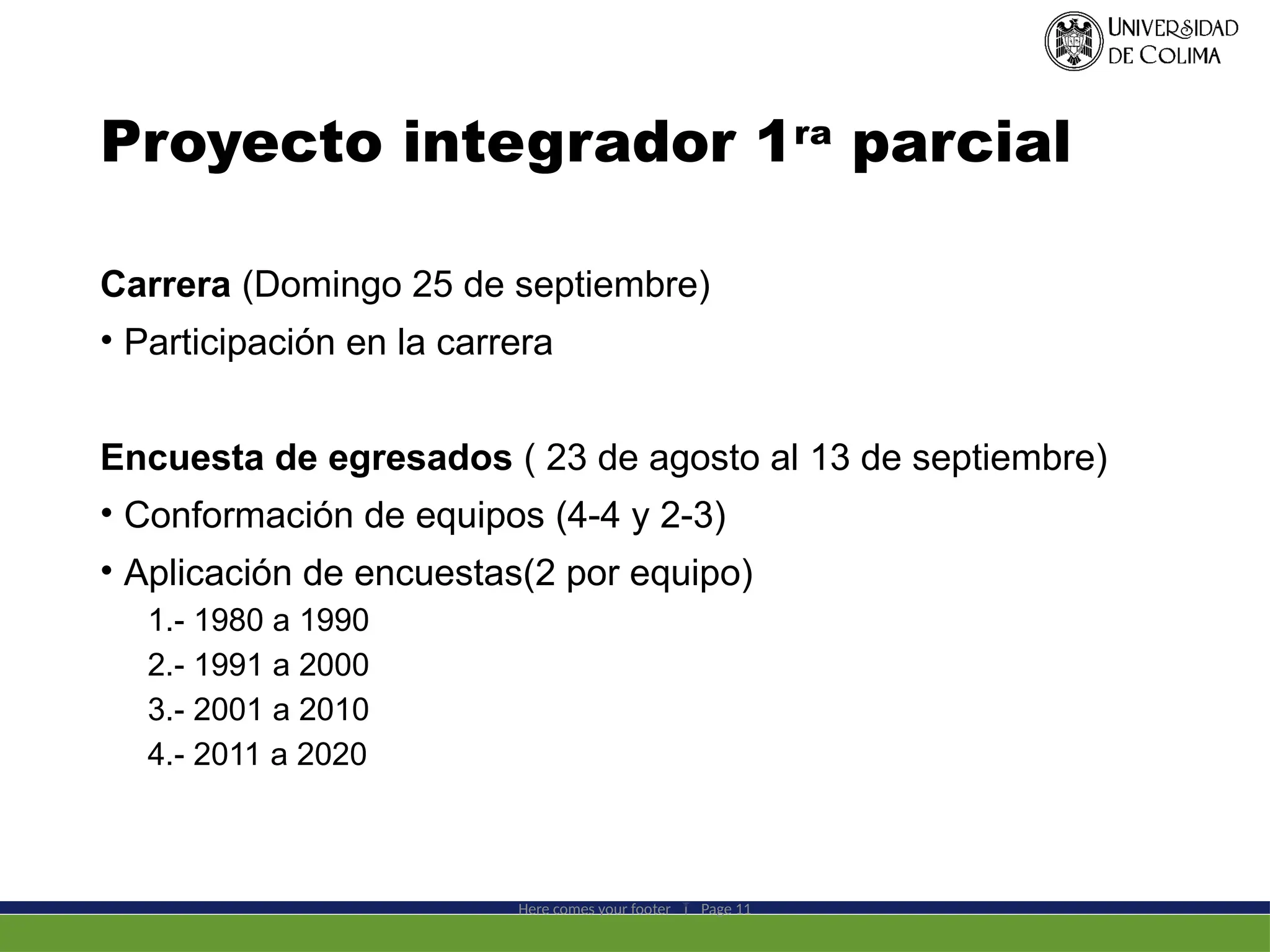 Proyecto integrador 1ra
parcial
Carrera (Domingo 25 de septiembre)
• Participación en la carrera
Encuesta de egresados ( 23 de agosto al 13 de septiembre)
• Conformación de equipos (4-4 y 2-3)
• Aplicación de encuestas(2 por equipo)
1.- 1980 a 1990
2.- 1991 a 2000
3.- 2001 a 2010
4.- 2011 a 2020
Here comes your footer  Page 11
 