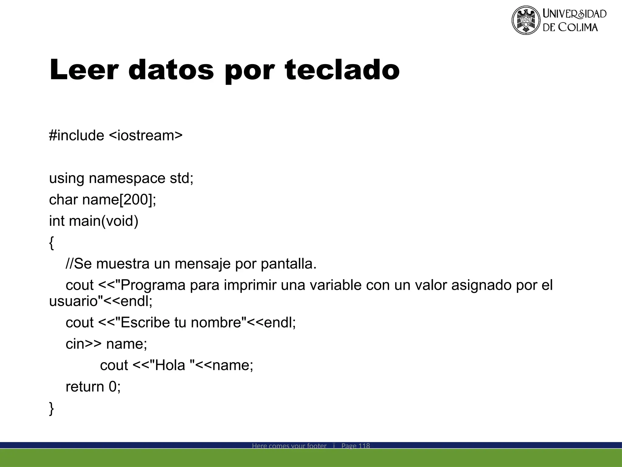 Leer datos por teclado
#include <iostream>
using namespace std;
char name[200];
int main(void)
{
//Se muestra un mensaje por pantalla.
cout <<"Programa para imprimir una variable con un valor asignado por el
usuario"<<endl;
cout <<"Escribe tu nombre"<<endl;
cin>> name;
cout <<"Hola "<<name;
return 0;
}
Here comes your footer  Page 118
 