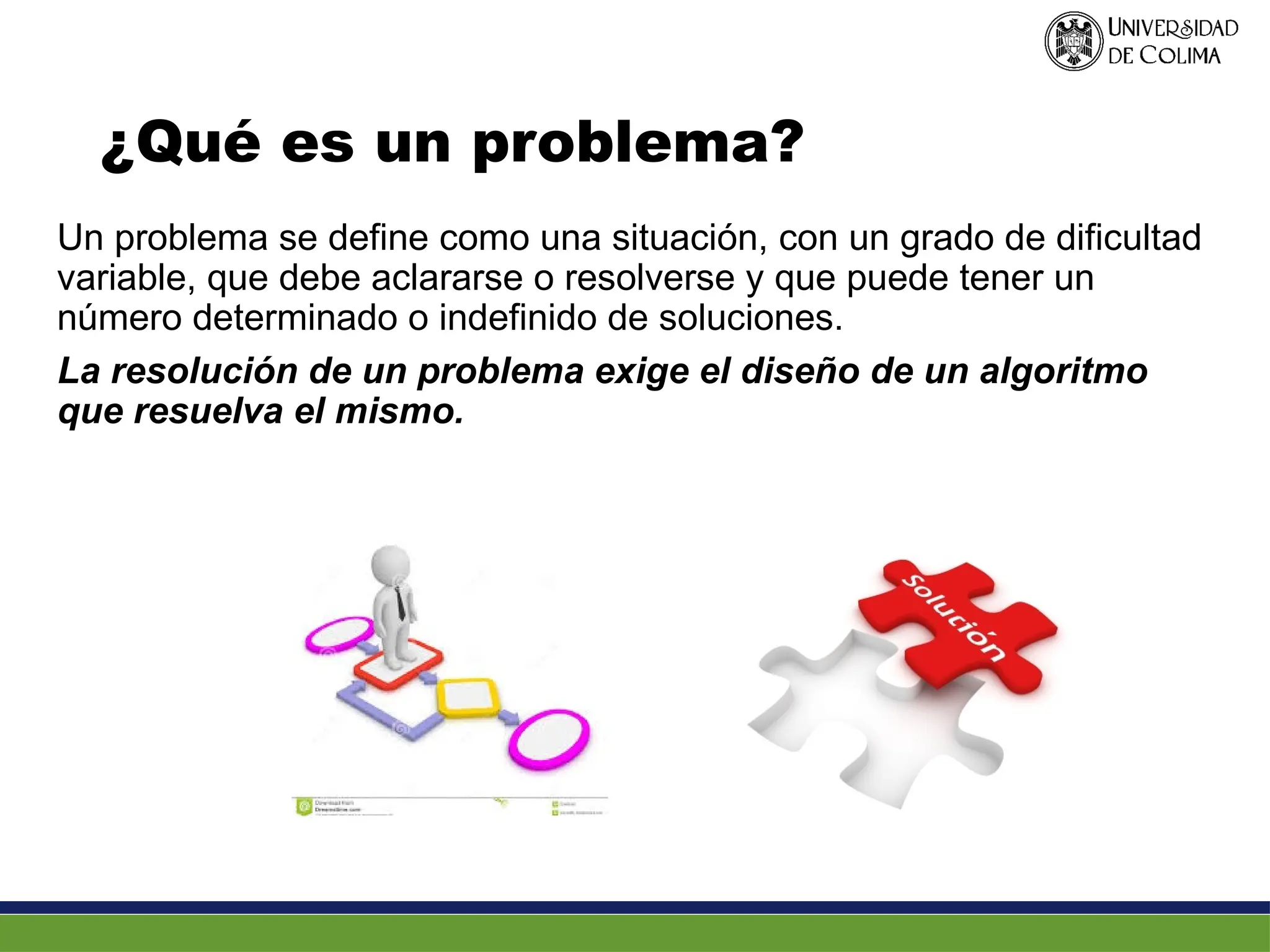 ¿Qué es un problema?
Un problema se define como una situación, con un grado de dificultad
variable, que debe aclararse o resolverse y que puede tener un
número determinado o indefinido de soluciones.
La resolución de un problema exige el diseño de un algoritmo
que resuelva el mismo.
 