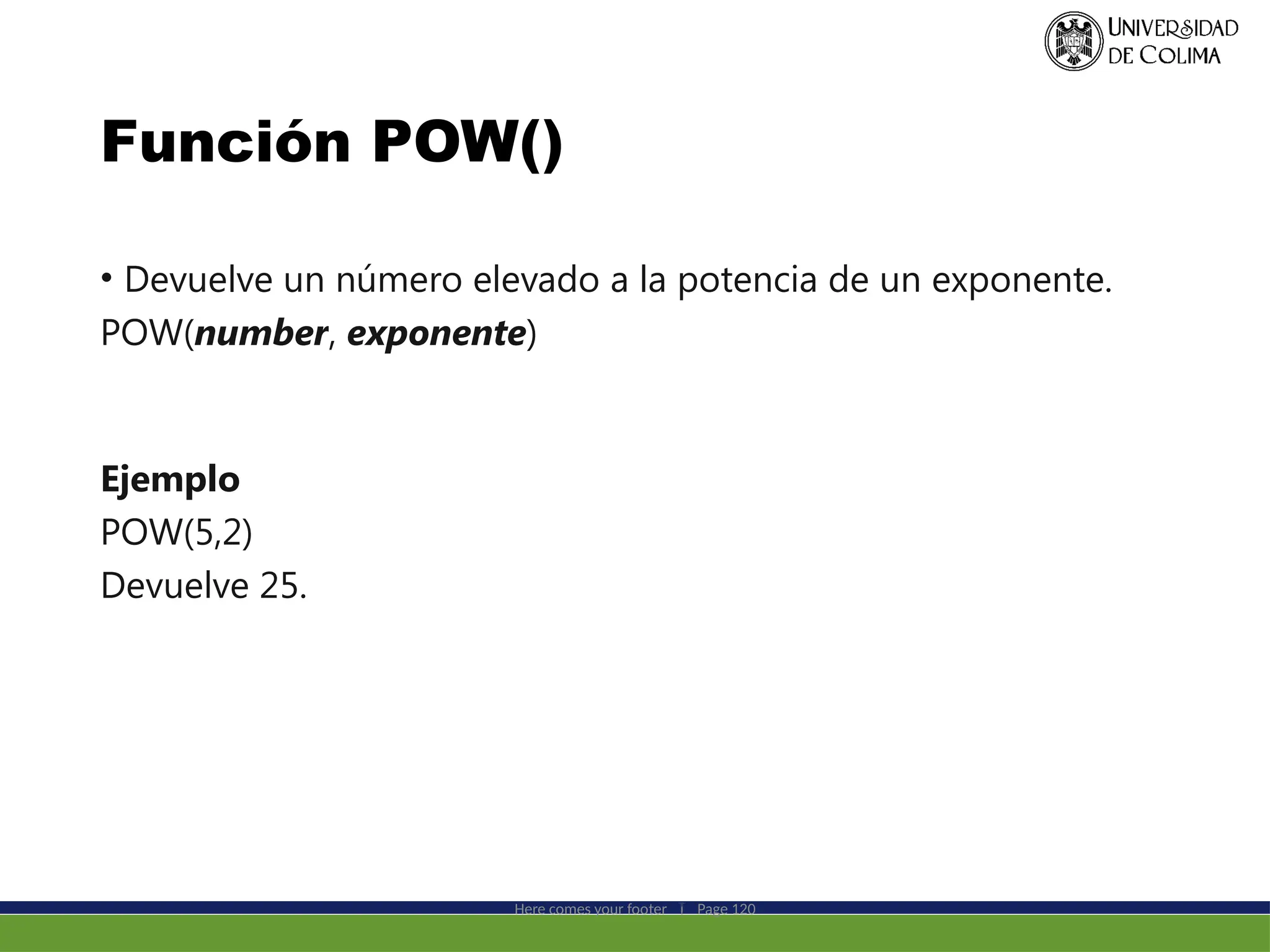 Función POW()
• Devuelve un número elevado a la potencia de un exponente.
POW(number, exponente)
Ejemplo
POW(5,2)
Devuelve 25.
Here comes your footer  Page 120
 