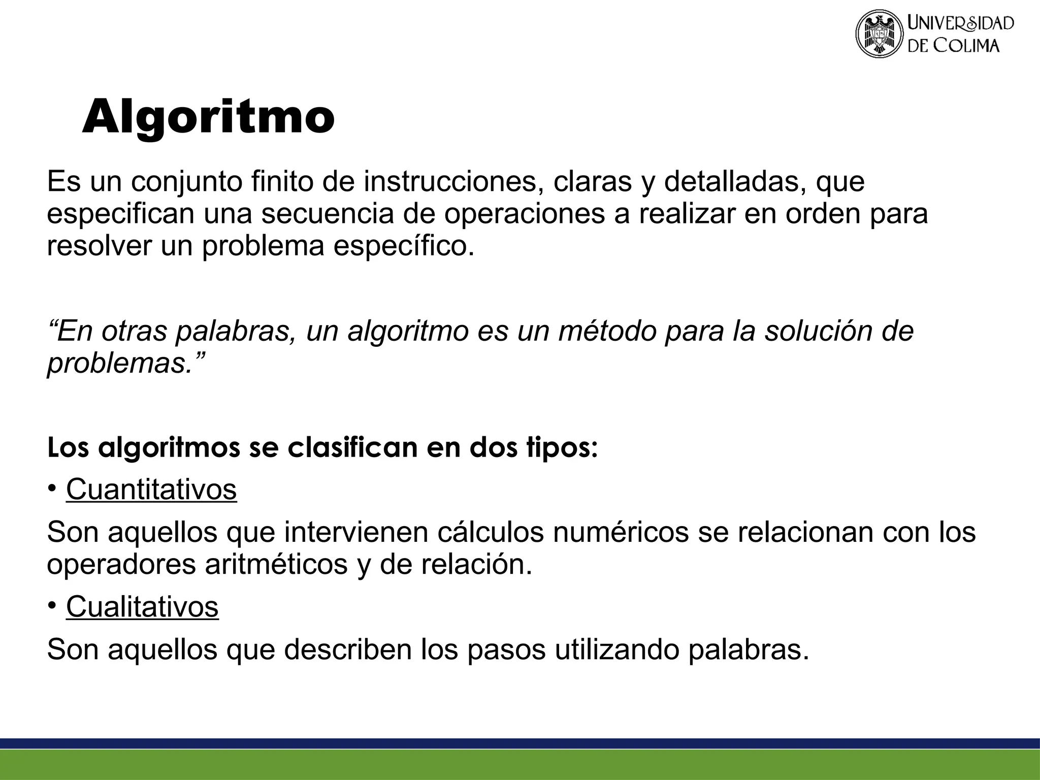Algoritmo
Es un conjunto finito de instrucciones, claras y detalladas, que
especifican una secuencia de operaciones a realizar en orden para
resolver un problema específico.
“En otras palabras, un algoritmo es un método para la solución de
problemas.”
Los algoritmos se clasifican en dos tipos:
• Cuantitativos
Son aquellos que intervienen cálculos numéricos se relacionan con los
operadores aritméticos y de relación.
• Cualitativos
Son aquellos que describen los pasos utilizando palabras.
 