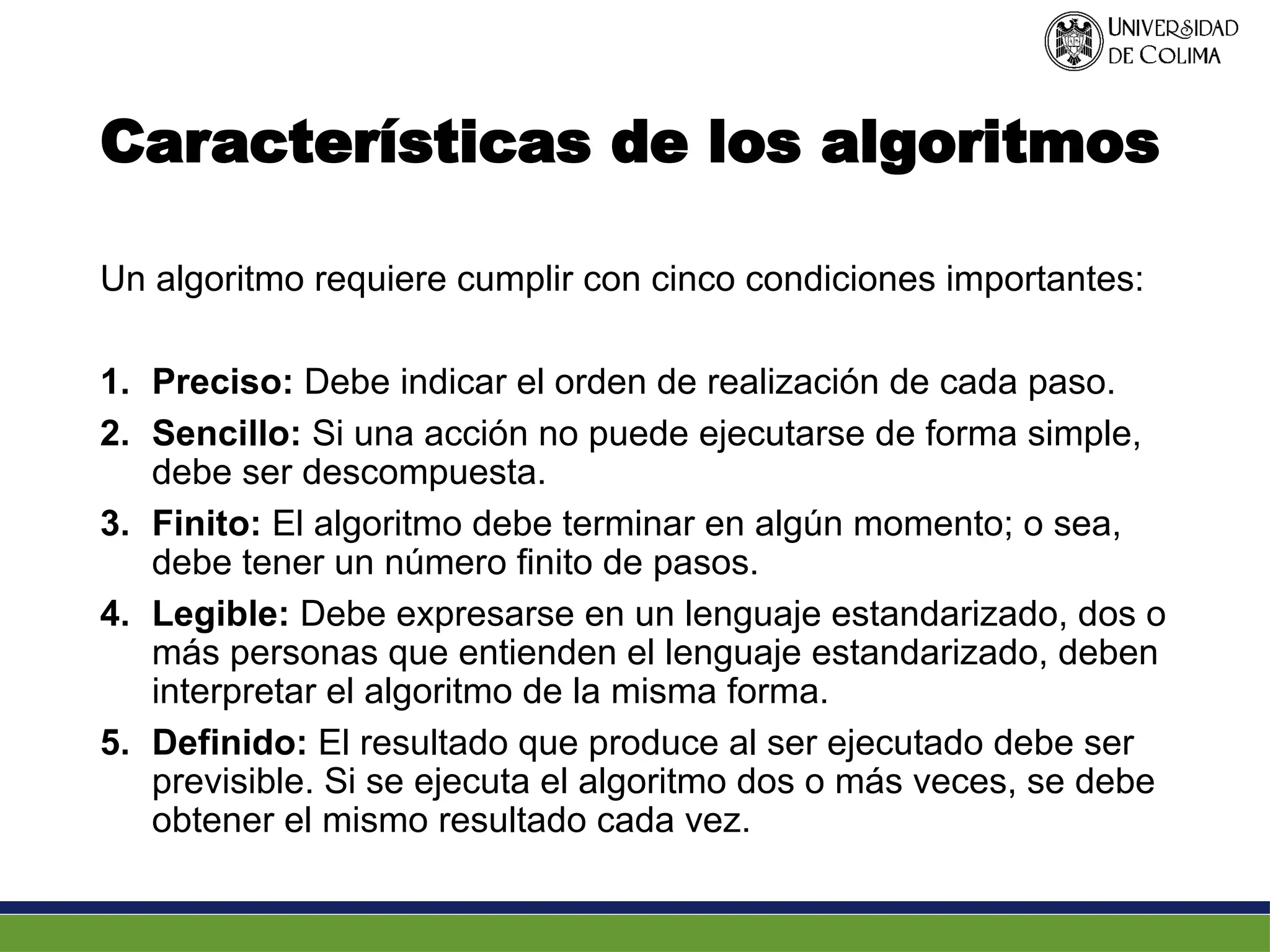 Características de los algoritmos
Un algoritmo requiere cumplir con cinco condiciones importantes:
1. Preciso: Debe indicar el orden de realización de cada paso.
2. Sencillo: Si una acción no puede ejecutarse de forma simple,
debe ser descompuesta.
3. Finito: El algoritmo debe terminar en algún momento; o sea,
debe tener un número finito de pasos.
4. Legible: Debe expresarse en un lenguaje estandarizado, dos o
más personas que entienden el lenguaje estandarizado, deben
interpretar el algoritmo de la misma forma.
5. Definido: El resultado que produce al ser ejecutado debe ser
previsible. Si se ejecuta el algoritmo dos o más veces, se debe
obtener el mismo resultado cada vez.
 