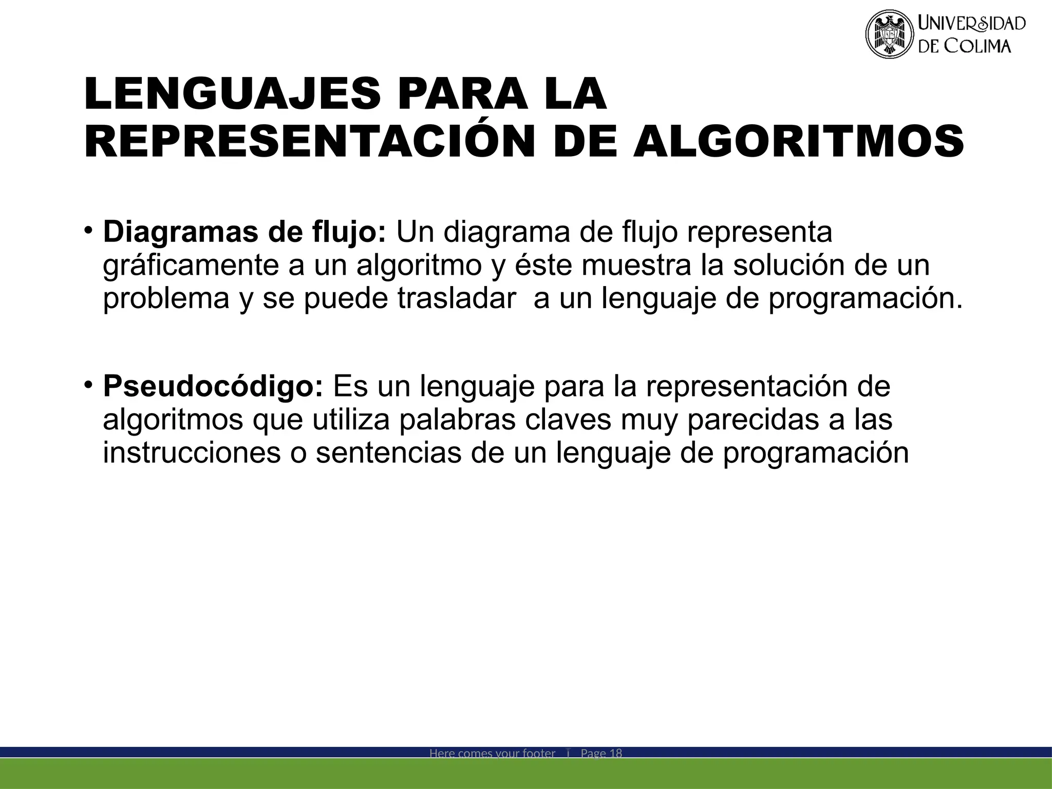 LENGUAJES PARA LA
REPRESENTACIÓN DE ALGORITMOS
• Diagramas de flujo: Un diagrama de flujo representa
gráficamente a un algoritmo y éste muestra la solución de un
problema y se puede trasladar a un lenguaje de programación.
• Pseudocódigo: Es un lenguaje para la representación de
algoritmos que utiliza palabras claves muy parecidas a las
instrucciones o sentencias de un lenguaje de programación
Here comes your footer  Page 18
 