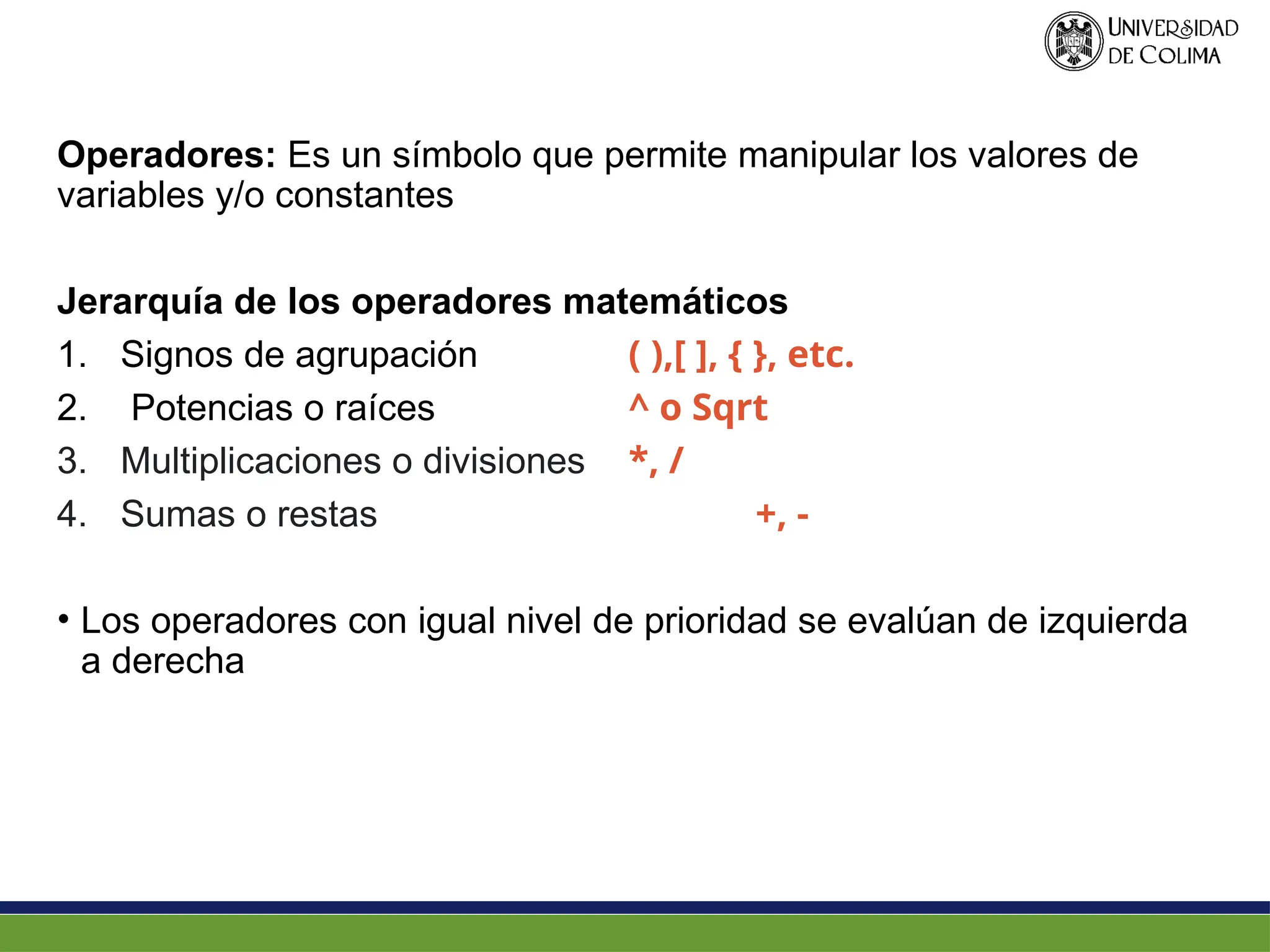 Operadores: Es un símbolo que permite manipular los valores de
variables y/o constantes
Jerarquía de los operadores matemáticos
1. Signos de agrupación ( ),[ ], { }, etc.
2. Potencias o raíces ^ o Sqrt
3. Multiplicaciones o divisiones *, /
4. Sumas o restas +, -
• Los operadores con igual nivel de prioridad se evalúan de izquierda
a derecha
 