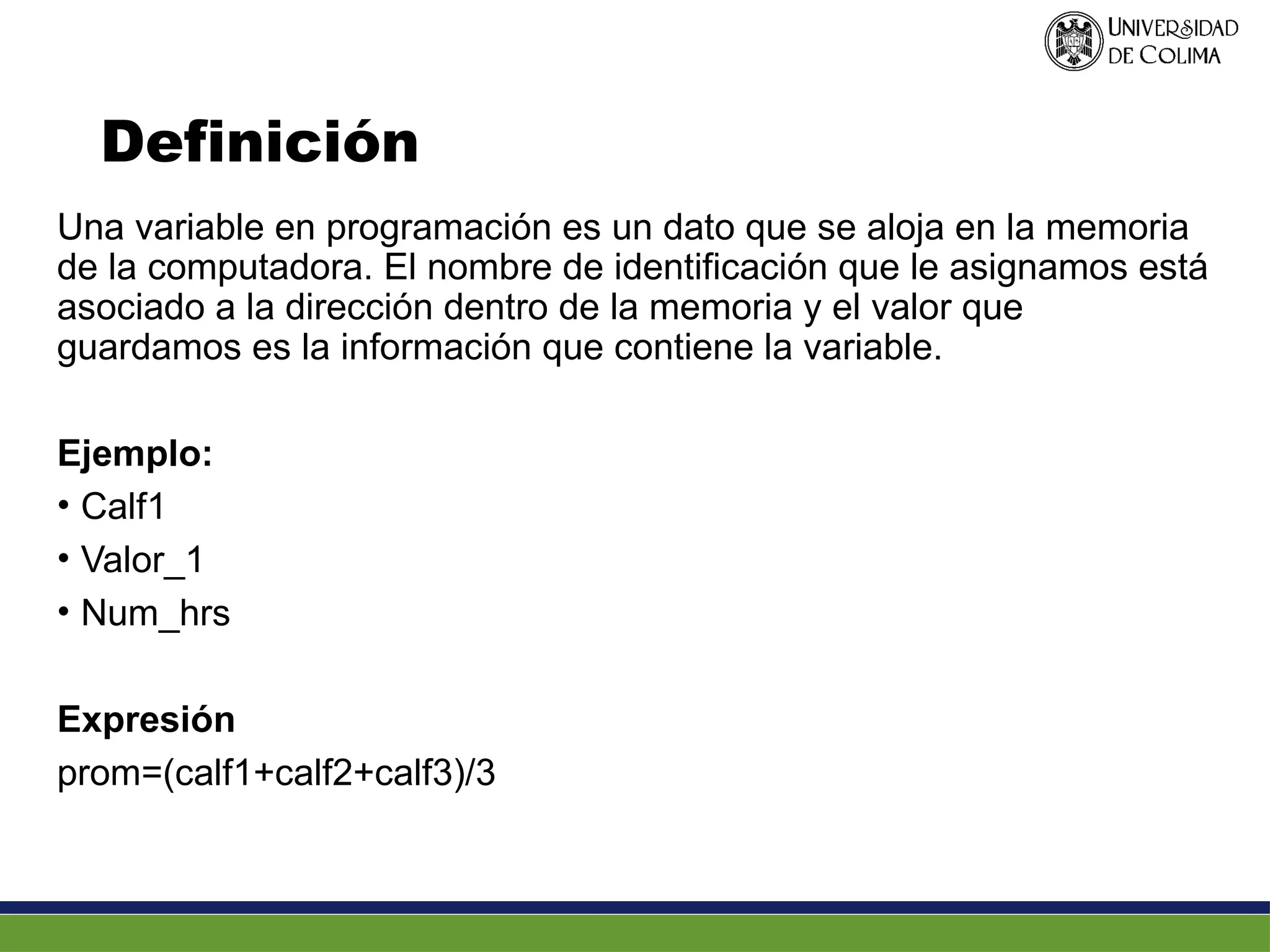 Definición
Una variable en programación es un dato que se aloja en la memoria
de la computadora. El nombre de identificación que le asignamos está
asociado a la dirección dentro de la memoria y el valor que
guardamos es la información que contiene la variable.
Ejemplo:
• Calf1
• Valor_1
• Num_hrs
Expresión
prom=(calf1+calf2+calf3)/3
 