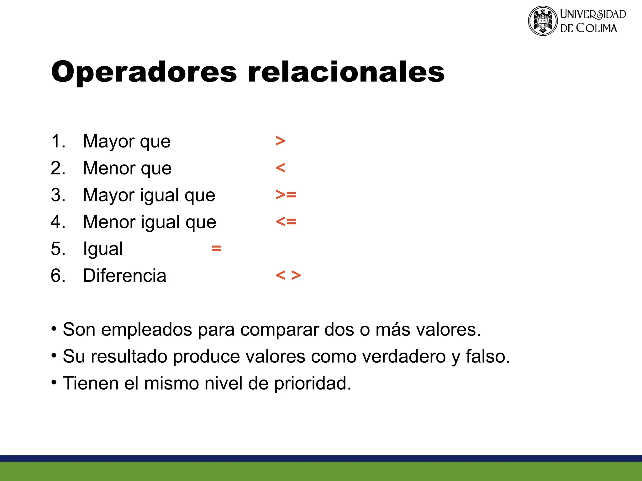 Operadores relacionales
1. Mayor que >
2. Menor que <
3. Mayor igual que >=
4. Menor igual que <=
5. Igual =
6. Diferencia < >
• Son empleados para comparar dos o más valores.
• Su resultado produce valores como verdadero y falso.
• Tienen el mismo nivel de prioridad.
 