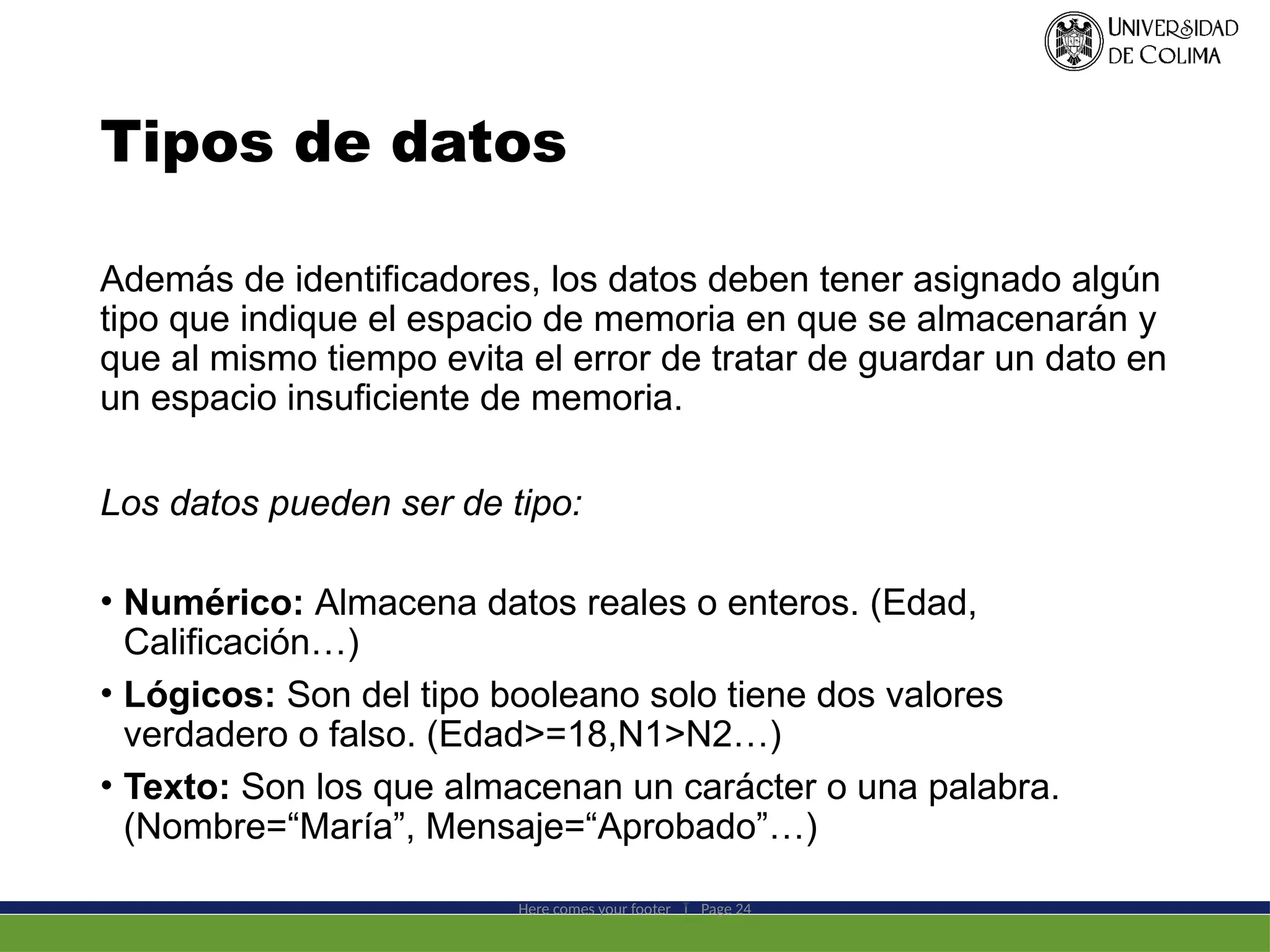 Tipos de datos
Además de identificadores, los datos deben tener asignado algún
tipo que indique el espacio de memoria en que se almacenarán y
que al mismo tiempo evita el error de tratar de guardar un dato en
un espacio insuficiente de memoria.
Los datos pueden ser de tipo:
• Numérico: Almacena datos reales o enteros. (Edad,
Calificación…)
• Lógicos: Son del tipo booleano solo tiene dos valores
verdadero o falso. (Edad>=18,N1>N2…)
• Texto: Son los que almacenan un carácter o una palabra.
(Nombre=“María”, Mensaje=“Aprobado”…)
Here comes your footer  Page 24
 