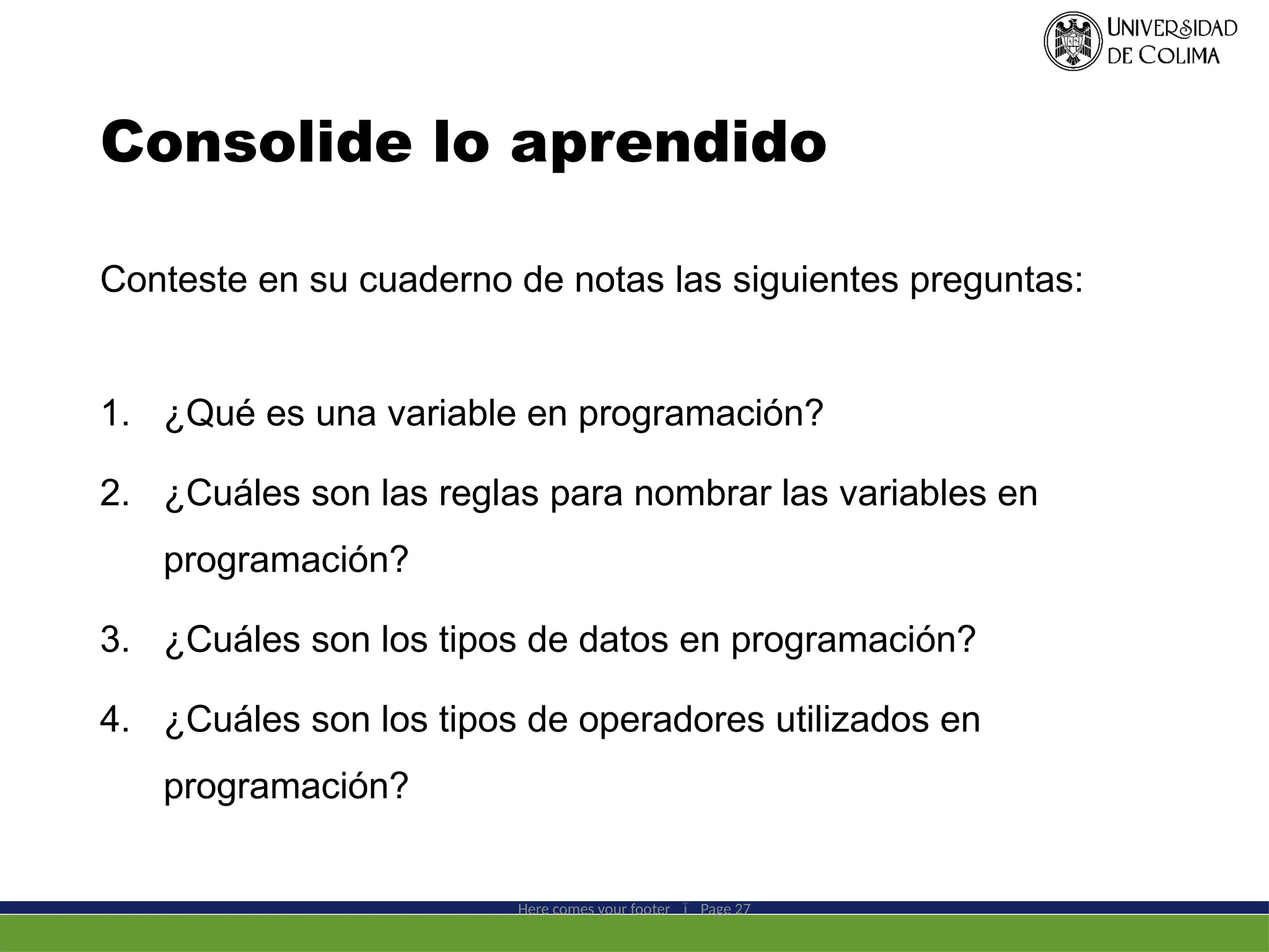 Consolide lo aprendido
Here comes your footer  Page 27
Conteste en su cuaderno de notas las siguientes preguntas:
1. ¿Qué es una variable en programación?
2. ¿Cuáles son las reglas para nombrar las variables en
programación?
3. ¿Cuáles son los tipos de datos en programación?
4. ¿Cuáles son los tipos de operadores utilizados en
programación?
 