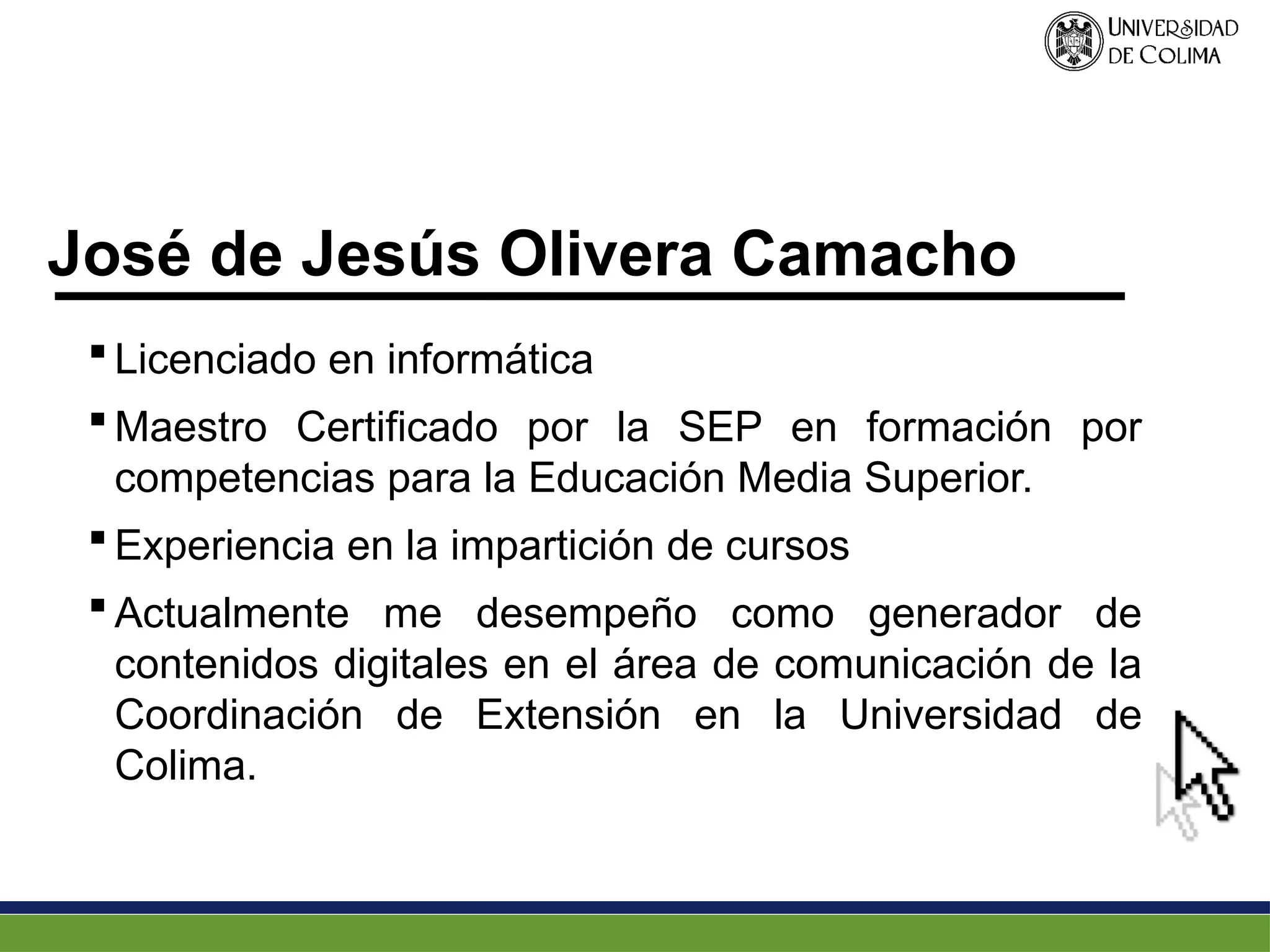 José de Jesús Olivera Camacho
 Licenciado en informática
 Maestro Certificado por la SEP en formación por
competencias para la Educación Media Superior.
 Experiencia en la impartición de cursos
 Actualmente me desempeño como generador de
contenidos digitales en el área de comunicación de la
Coordinación de Extensión en la Universidad de
Colima.
 