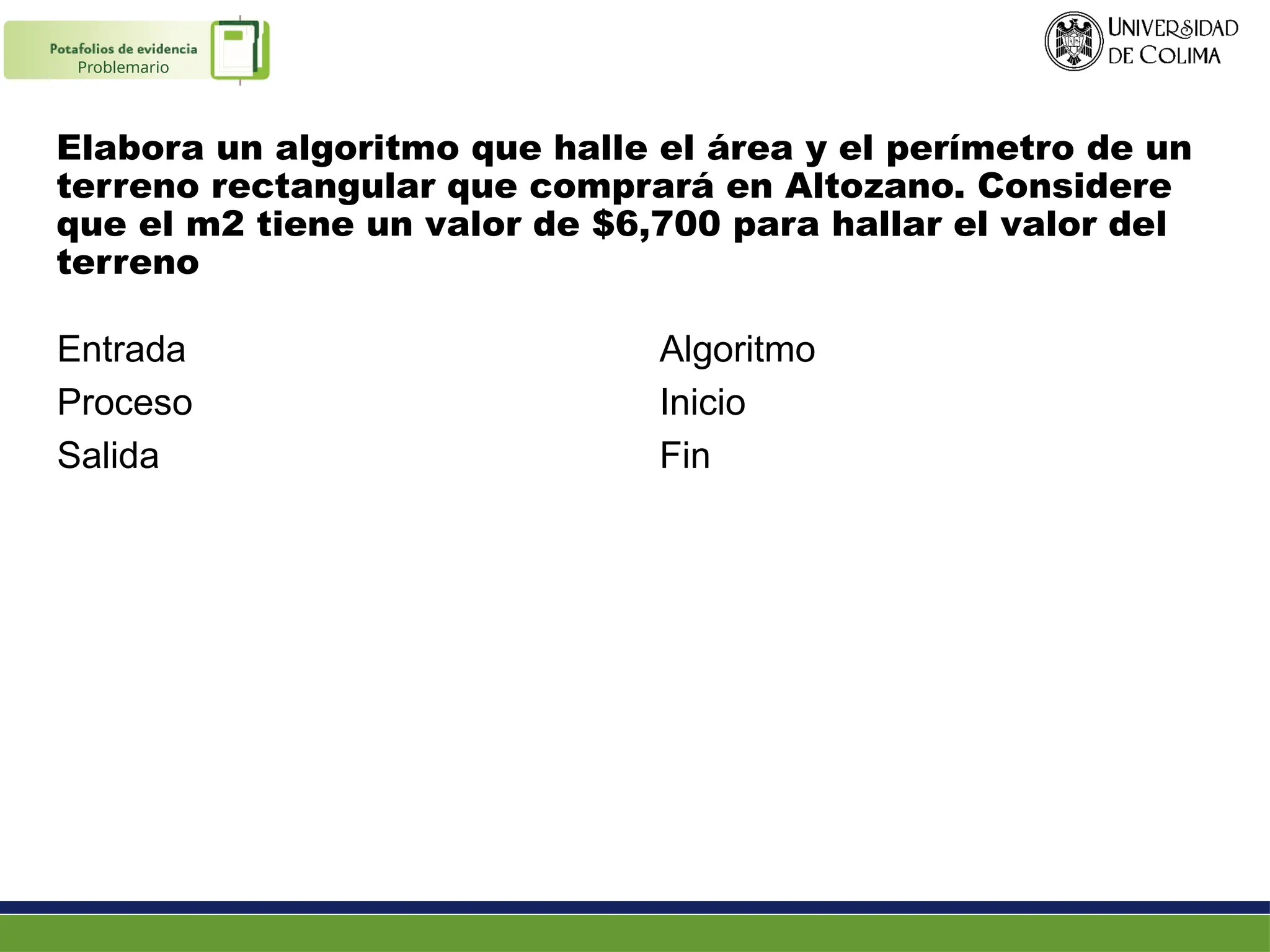 Elabora un algoritmo que halle el área y el perímetro de un
terreno rectangular que comprará en Altozano. Considere
que el m2 tiene un valor de $6,700 para hallar el valor del
terreno
Entrada
Proceso
Salida
Algoritmo
Inicio
Fin
Problemario
 