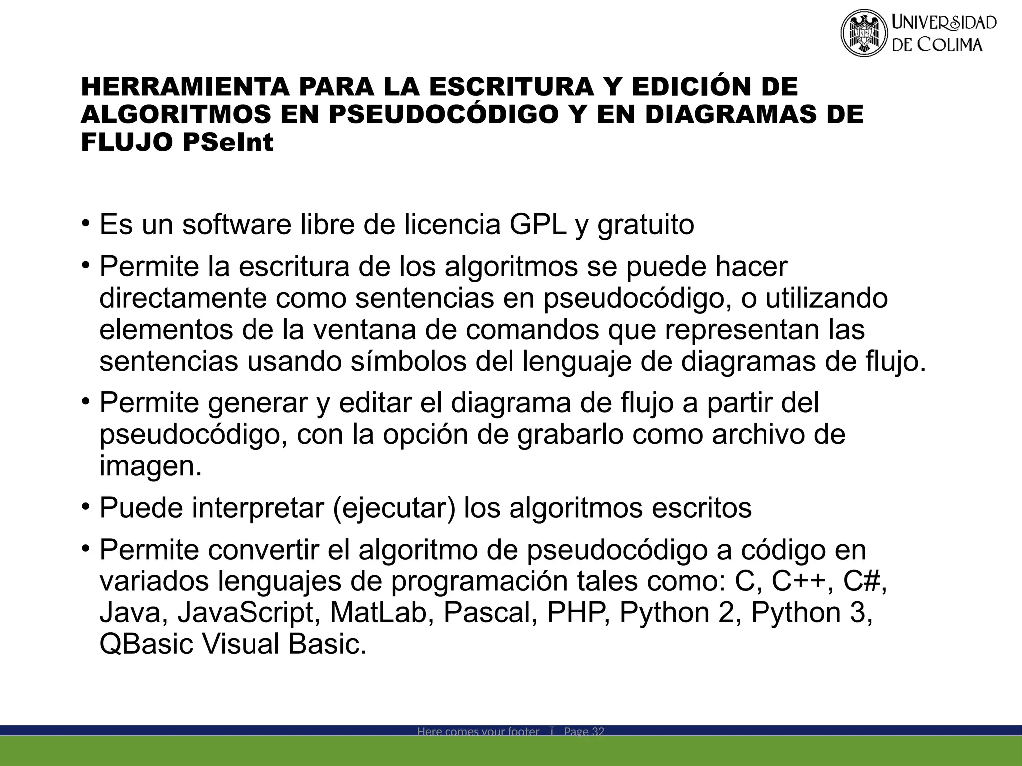 HERRAMIENTA PARA LA ESCRITURA Y EDICIÓN DE
ALGORITMOS EN PSEUDOCÓDIGO Y EN DIAGRAMAS DE
FLUJO PSeInt
• Es un software libre de licencia GPL y gratuito
• Permite la escritura de los algoritmos se puede hacer
directamente como sentencias en pseudocódigo, o utilizando
elementos de la ventana de comandos que representan las
sentencias usando símbolos del lenguaje de diagramas de flujo.
• Permite generar y editar el diagrama de flujo a partir del
pseudocódigo, con la opción de grabarlo como archivo de
imagen.
• Puede interpretar (ejecutar) los algoritmos escritos
• Permite convertir el algoritmo de pseudocódigo a código en
variados lenguajes de programación tales como: C, C++, C#,
Java, JavaScript, MatLab, Pascal, PHP, Python 2, Python 3,
QBasic Visual Basic.
Here comes your footer  Page 32
 