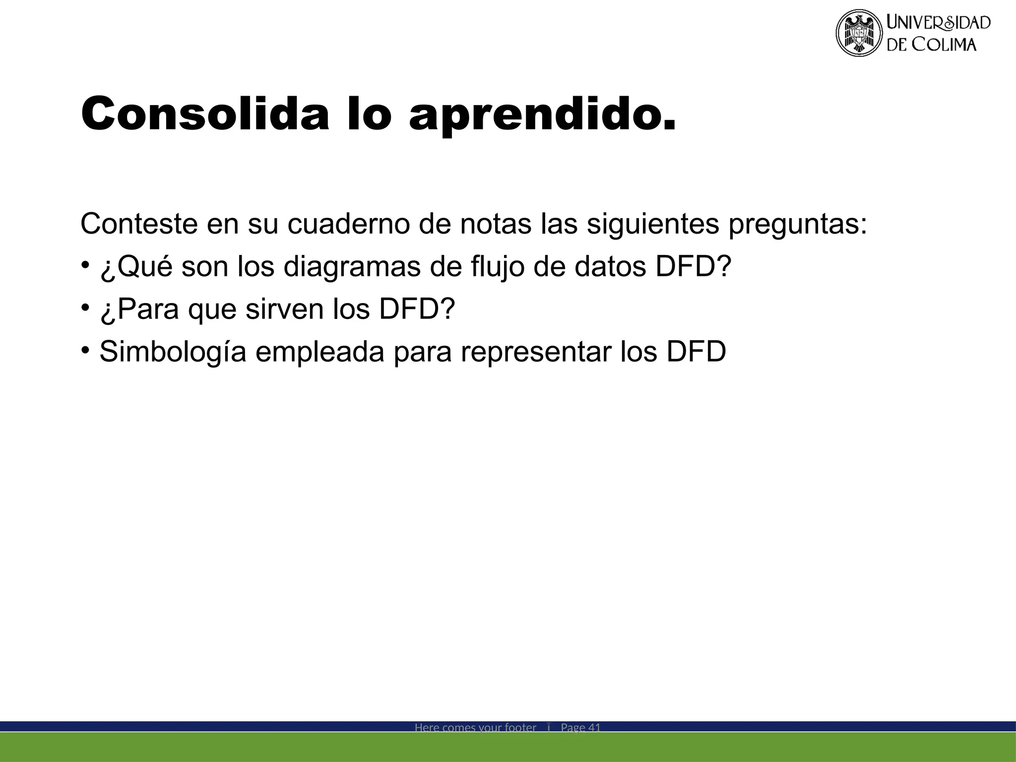 Consolida lo aprendido.
Conteste en su cuaderno de notas las siguientes preguntas:
• ¿Qué son los diagramas de flujo de datos DFD?
• ¿Para que sirven los DFD?
• Simbología empleada para representar los DFD
Here comes your footer  Page 41
 