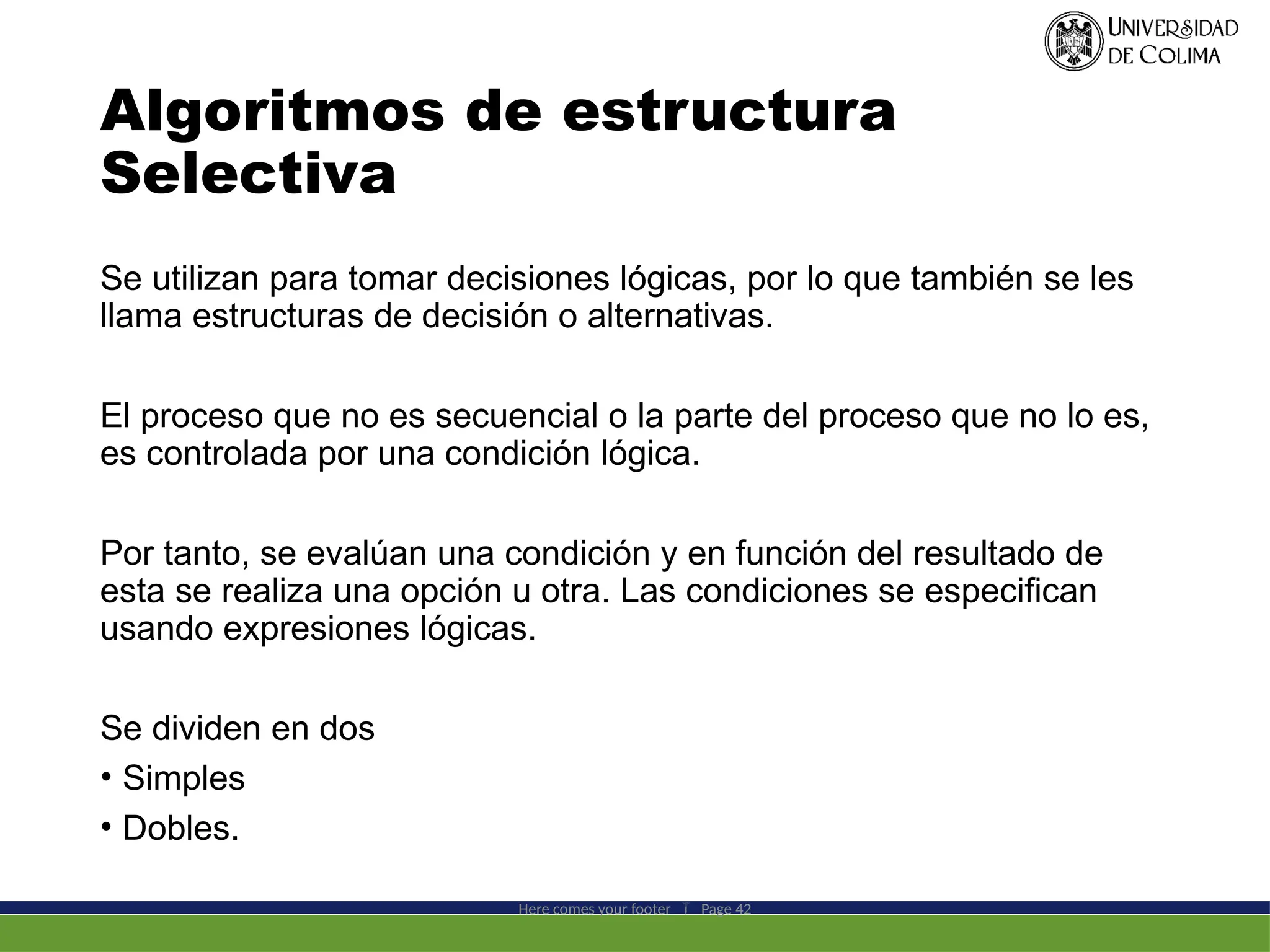 Algoritmos de estructura
Selectiva
Se utilizan para tomar decisiones lógicas, por lo que también se les
llama estructuras de decisión o alternativas.
El proceso que no es secuencial o la parte del proceso que no lo es,
es controlada por una condición lógica.
Por tanto, se evalúan una condición y en función del resultado de
esta se realiza una opción u otra. Las condiciones se especifican
usando expresiones lógicas.
Se dividen en dos
• Simples
• Dobles.
Here comes your footer  Page 42
 