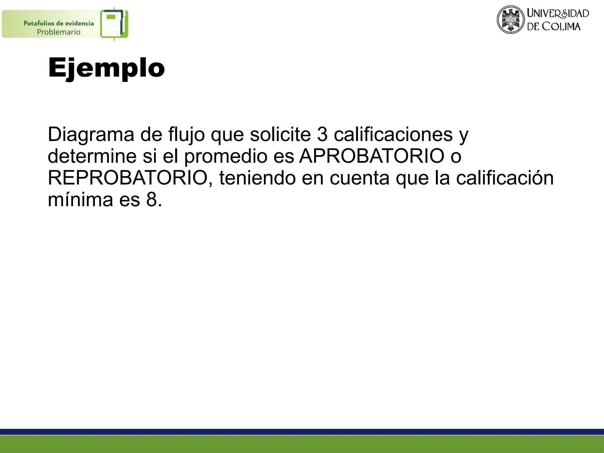 Ejemplo
Diagrama de flujo que solicite 3 calificaciones y
determine si el promedio es APROBATORIO o
REPROBATORIO, teniendo en cuenta que la calificación
mínima es 8.
Problemario
 