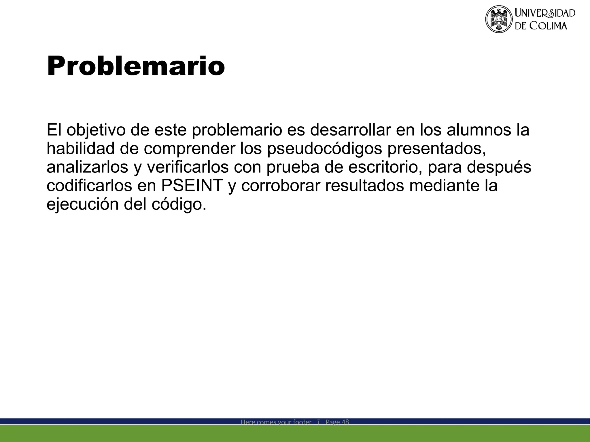 Problemario
El objetivo de este problemario es desarrollar en los alumnos la
habilidad de comprender los pseudocódigos presentados,
analizarlos y verificarlos con prueba de escritorio, para después
codificarlos en PSEINT y corroborar resultados mediante la
ejecución del código.
Here comes your footer  Page 48
 
