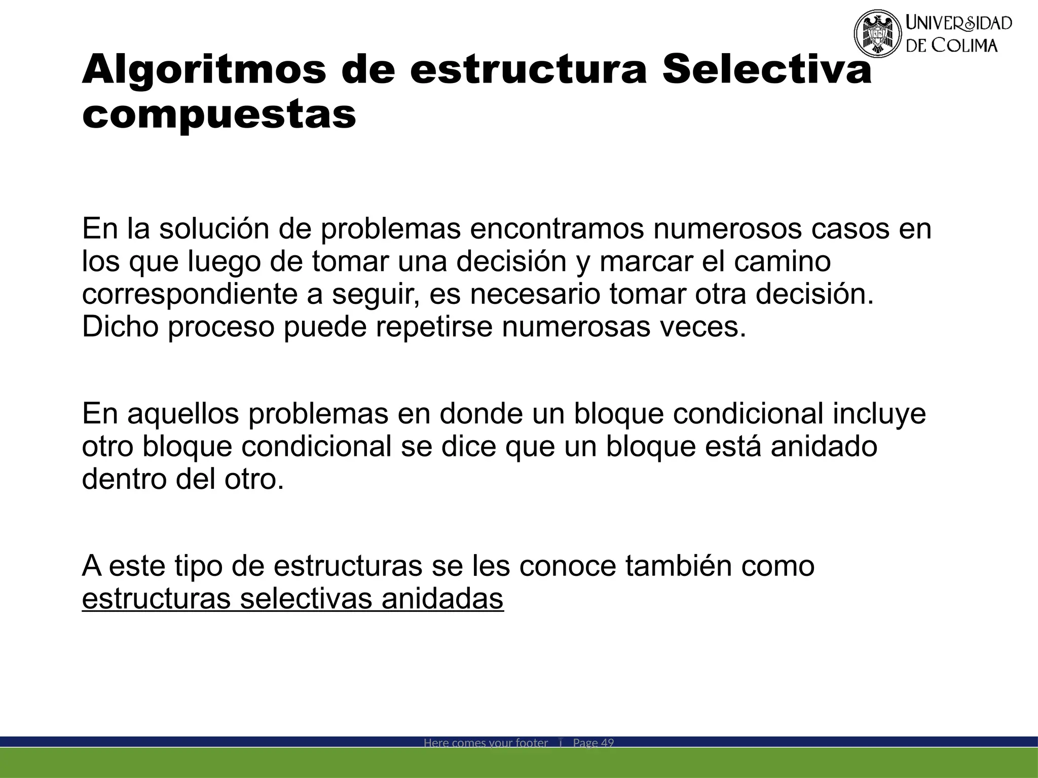 Algoritmos de estructura Selectiva
compuestas
En la solución de problemas encontramos numerosos casos en
los que luego de tomar una decisión y marcar el camino
correspondiente a seguir, es necesario tomar otra decisión.
Dicho proceso puede repetirse numerosas veces.
En aquellos problemas en donde un bloque condicional incluye
otro bloque condicional se dice que un bloque está anidado
dentro del otro.
A este tipo de estructuras se les conoce también como
estructuras selectivas anidadas
Here comes your footer  Page 49
 