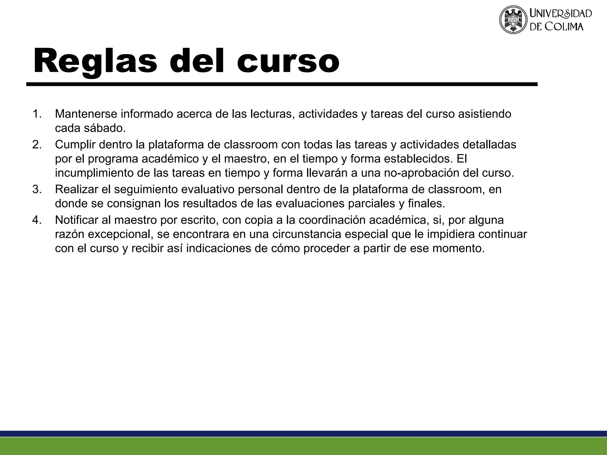 Reglas del curso
1. Mantenerse informado acerca de las lecturas, actividades y tareas del curso asistiendo
cada sábado.
2. Cumplir dentro la plataforma de classroom con todas las tareas y actividades detalladas
por el programa académico y el maestro, en el tiempo y forma establecidos. El
incumplimiento de las tareas en tiempo y forma llevarán a una no-aprobación del curso.
3. Realizar el seguimiento evaluativo personal dentro de la plataforma de classroom, en
donde se consignan los resultados de las evaluaciones parciales y finales.
4. Notificar al maestro por escrito, con copia a la coordinación académica, si, por alguna
razón excepcional, se encontrara en una circunstancia especial que le impidiera continuar
con el curso y recibir así indicaciones de cómo proceder a partir de ese momento.
 