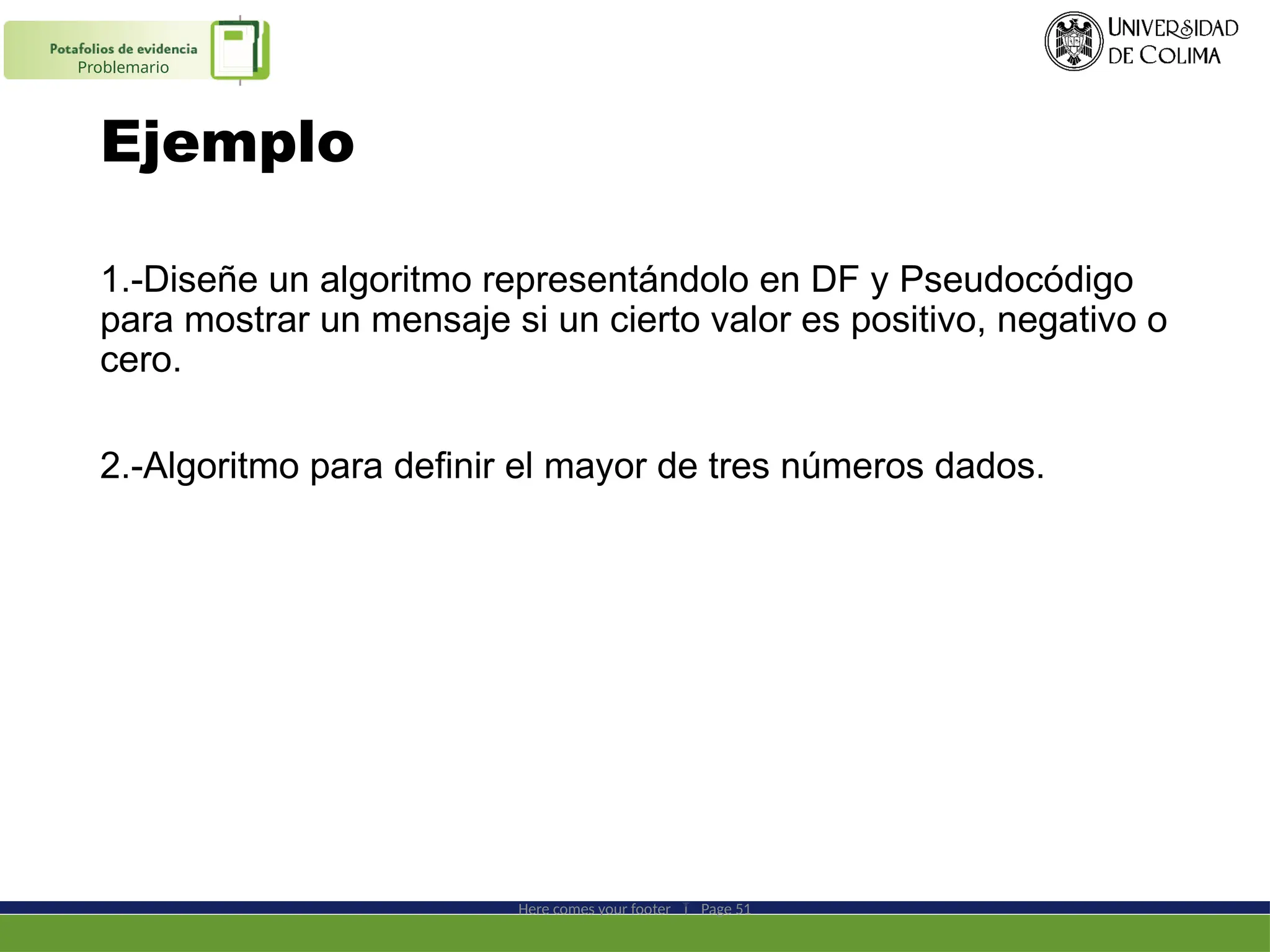 Ejemplo
1.-Diseñe un algoritmo representándolo en DF y Pseudocódigo
para mostrar un mensaje si un cierto valor es positivo, negativo o
cero.
2.-Algoritmo para definir el mayor de tres números dados.
Here comes your footer  Page 51
Problemario
 
