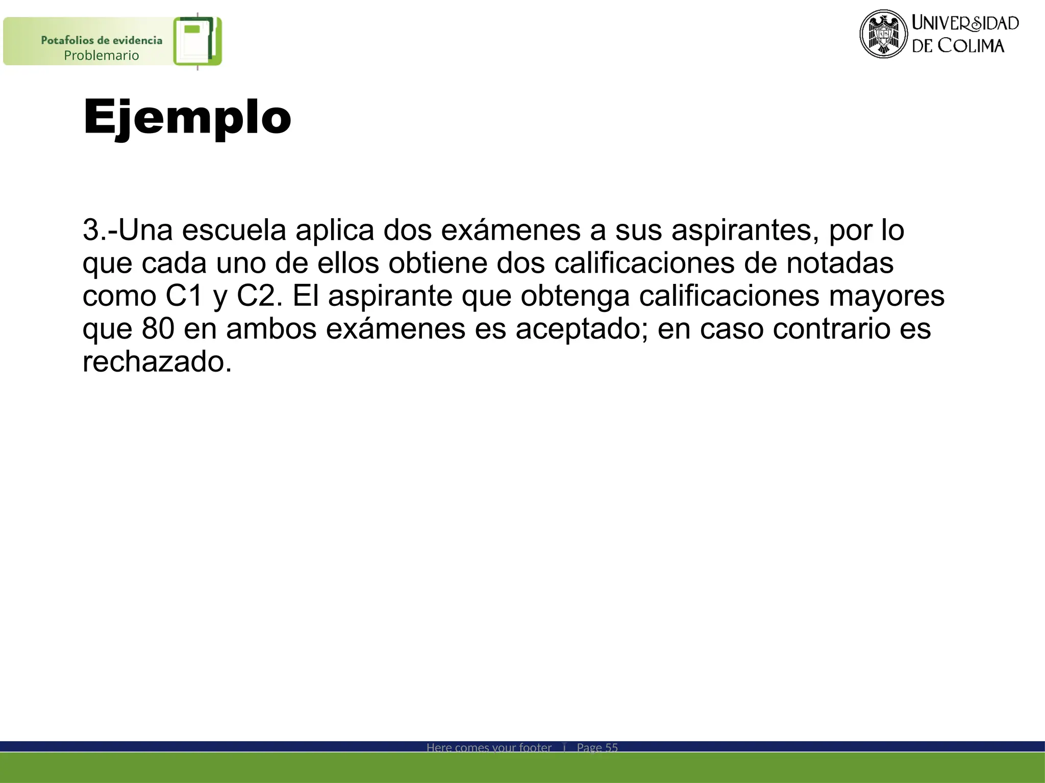 Ejemplo
3.-Una escuela aplica dos exámenes a sus aspirantes, por lo
que cada uno de ellos obtiene dos calificaciones de notadas
como C1 y C2. El aspirante que obtenga calificaciones mayores
que 80 en ambos exámenes es aceptado; en caso contrario es
rechazado.
Here comes your footer  Page 55
Problemario
 