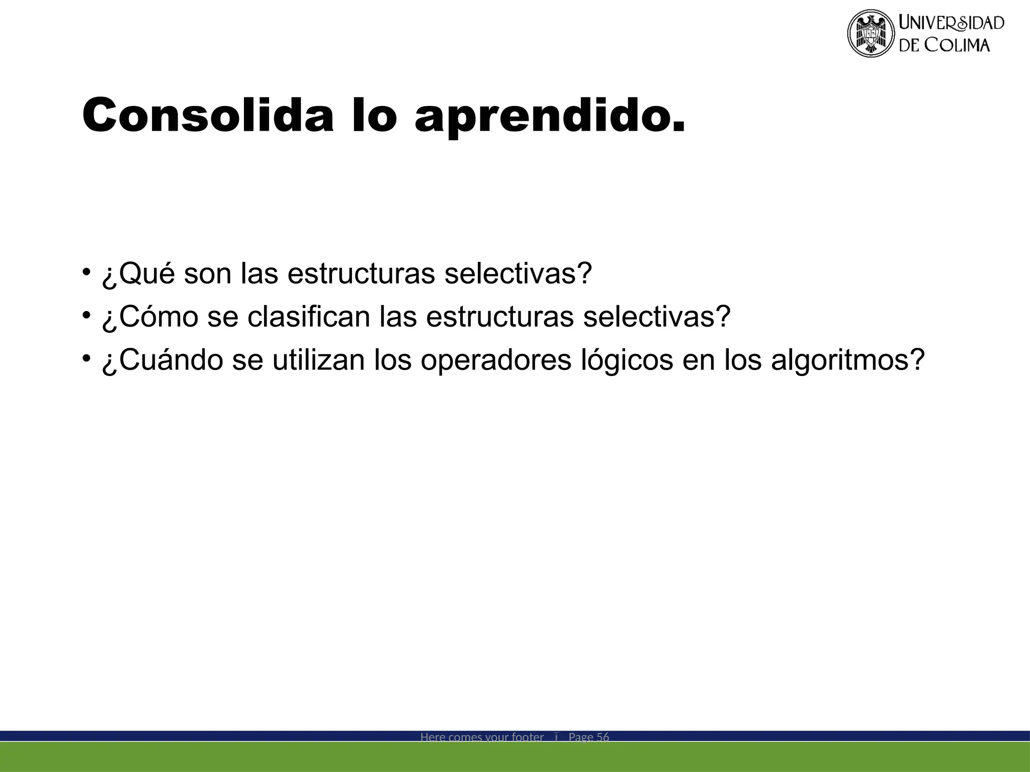 Consolida lo aprendido.
• ¿Qué son las estructuras selectivas?
• ¿Cómo se clasifican las estructuras selectivas?
• ¿Cuándo se utilizan los operadores lógicos en los algoritmos?
Here comes your footer  Page 56
 