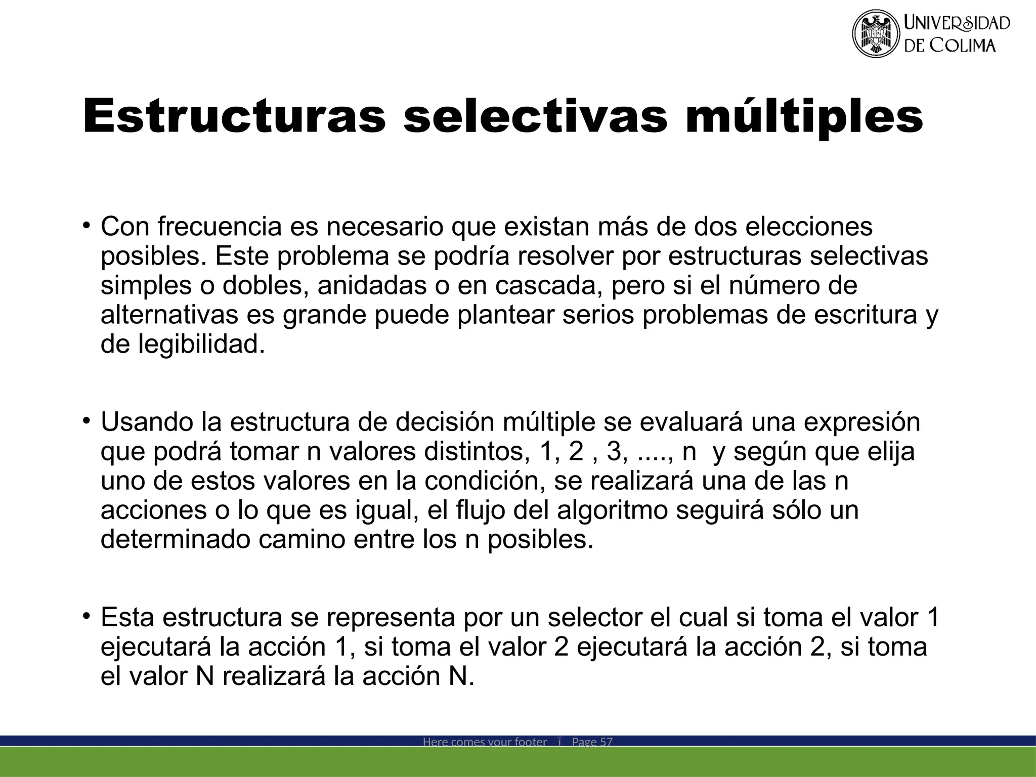Estructuras selectivas múltiples
• Con frecuencia es necesario que existan más de dos elecciones
posibles. Este problema se podría resolver por estructuras selectivas
simples o dobles, anidadas o en cascada, pero si el número de
alternativas es grande puede plantear serios problemas de escritura y
de legibilidad.
• Usando la estructura de decisión múltiple se evaluará una expresión
que podrá tomar n valores distintos, 1, 2 , 3, ...., n y según que elija
uno de estos valores en la condición, se realizará una de las n
acciones o lo que es igual, el flujo del algoritmo seguirá sólo un
determinado camino entre los n posibles.
• Esta estructura se representa por un selector el cual si toma el valor 1
ejecutará la acción 1, si toma el valor 2 ejecutará la acción 2, si toma
el valor N realizará la acción N.
Here comes your footer  Page 57
 