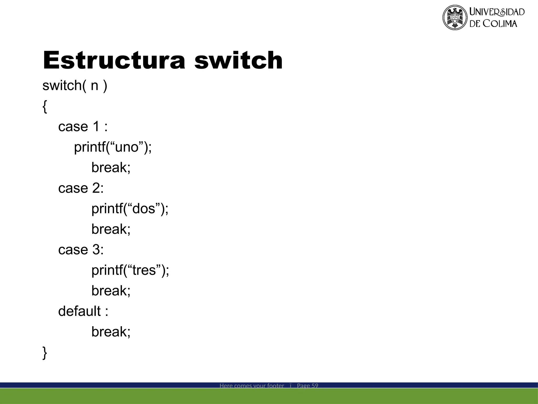 Estructura switch
switch( n )
{
case 1 :
printf(“uno”);
break;
case 2:
printf(“dos”);
break;
case 3:
printf(“tres”);
break;
default :
break;
}
Here comes your footer  Page 59
 