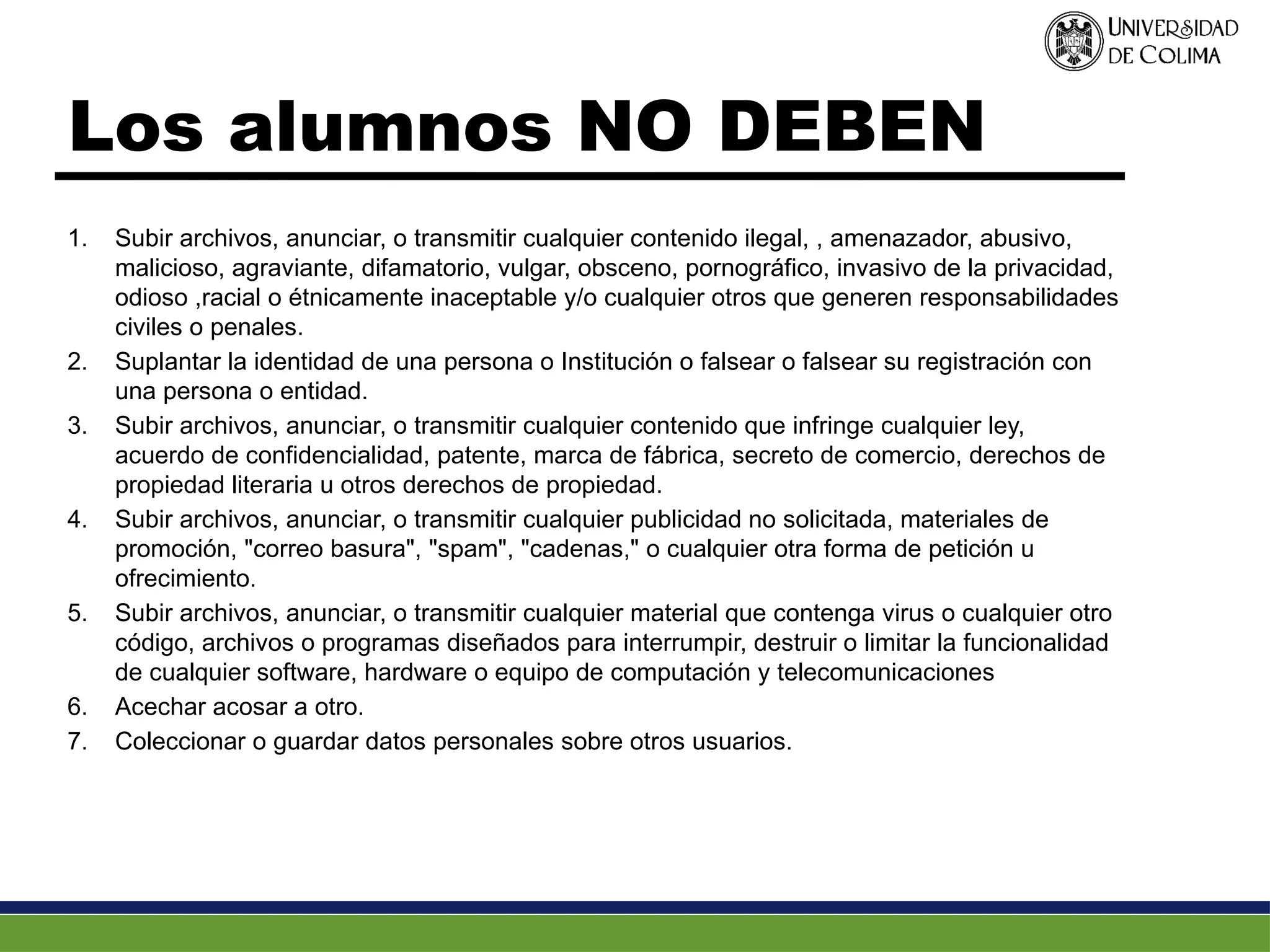 Los alumnos NO DEBEN
1. Subir archivos, anunciar, o transmitir cualquier contenido ilegal, , amenazador, abusivo,
malicioso, agraviante, difamatorio, vulgar, obsceno, pornográfico, invasivo de la privacidad,
odioso ,racial o étnicamente inaceptable y/o cualquier otros que generen responsabilidades
civiles o penales.
2. Suplantar la identidad de una persona o Institución o falsear o falsear su registración con
una persona o entidad.
3. Subir archivos, anunciar, o transmitir cualquier contenido que infringe cualquier ley,
acuerdo de confidencialidad, patente, marca de fábrica, secreto de comercio, derechos de
propiedad literaria u otros derechos de propiedad.
4. Subir archivos, anunciar, o transmitir cualquier publicidad no solicitada, materiales de
promoción, "correo basura", "spam", "cadenas," o cualquier otra forma de petición u
ofrecimiento.
5. Subir archivos, anunciar, o transmitir cualquier material que contenga virus o cualquier otro
código, archivos o programas diseñados para interrumpir, destruir o limitar la funcionalidad
de cualquier software, hardware o equipo de computación y telecomunicaciones
6. Acechar acosar a otro.
7. Coleccionar o guardar datos personales sobre otros usuarios.
 
