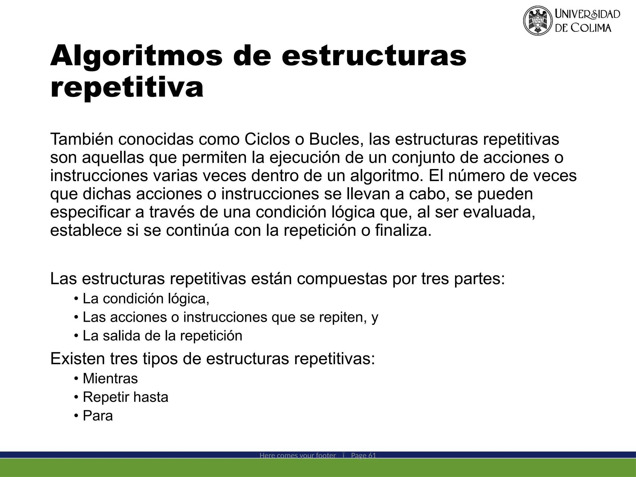 Algoritmos de estructuras
repetitiva
También conocidas como Ciclos o Bucles, las estructuras repetitivas
son aquellas que permiten la ejecución de un conjunto de acciones o
instrucciones varias veces dentro de un algoritmo. El número de veces
que dichas acciones o instrucciones se llevan a cabo, se pueden
especificar a través de una condición lógica que, al ser evaluada,
establece si se continúa con la repetición o finaliza.
Las estructuras repetitivas están compuestas por tres partes:
• La condición lógica,
• Las acciones o instrucciones que se repiten, y
• La salida de la repetición
Existen tres tipos de estructuras repetitivas:
• Mientras
• Repetir hasta
• Para
Here comes your footer  Page 61
 