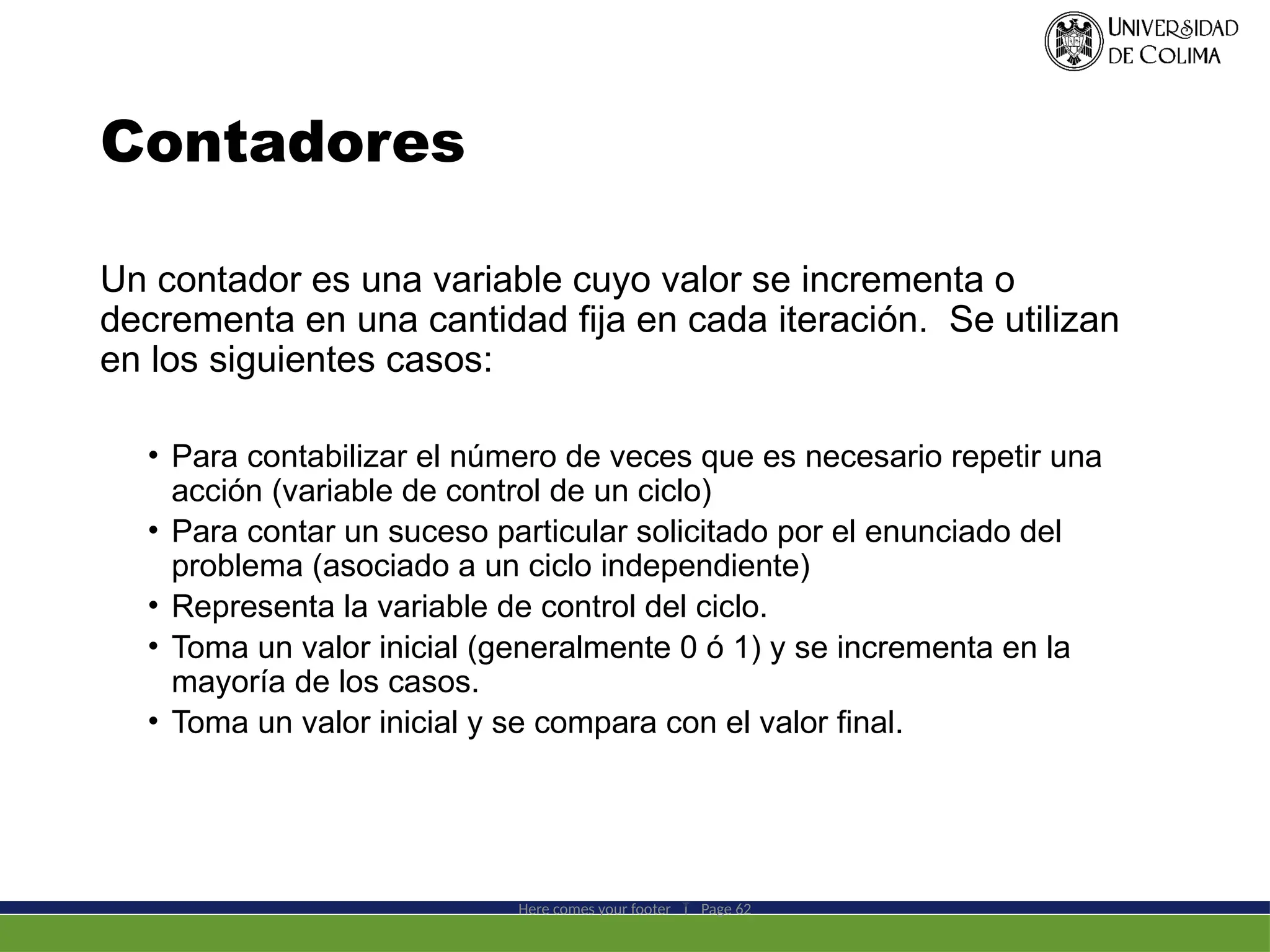 Contadores
Un contador es una variable cuyo valor se incrementa o
decrementa en una cantidad fija en cada iteración. Se utilizan
en los siguientes casos:
• Para contabilizar el número de veces que es necesario repetir una
acción (variable de control de un ciclo)
• Para contar un suceso particular solicitado por el enunciado del
problema (asociado a un ciclo independiente)
• Representa la variable de control del ciclo.
• Toma un valor inicial (generalmente 0 ó 1) y se incrementa en la
mayoría de los casos.
• Toma un valor inicial y se compara con el valor final.
Here comes your footer  Page 62
 