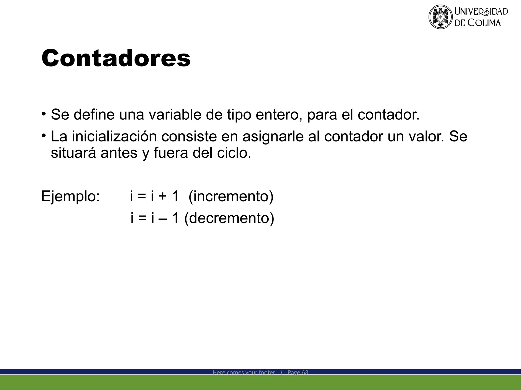Contadores
• Se define una variable de tipo entero, para el contador.
• La inicialización consiste en asignarle al contador un valor. Se
situará antes y fuera del ciclo.
Ejemplo: i = i + 1 (incremento)
i = i – 1 (decremento)
Here comes your footer  Page 63
 