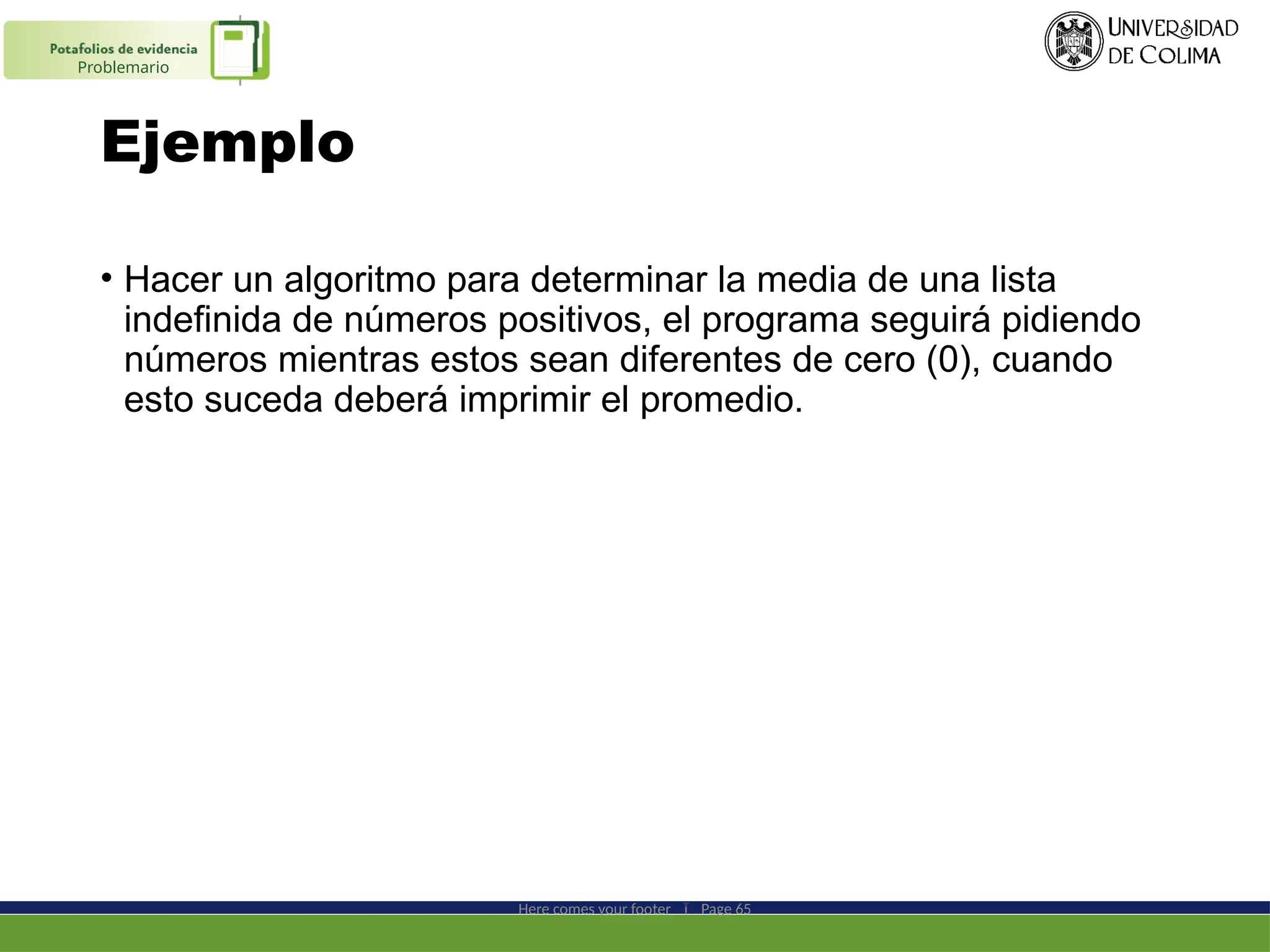 Ejemplo
• Hacer un algoritmo para determinar la media de una lista
indefinida de números positivos, el programa seguirá pidiendo
números mientras estos sean diferentes de cero (0), cuando
esto suceda deberá imprimir el promedio.
Here comes your footer  Page 65
Problemario
 