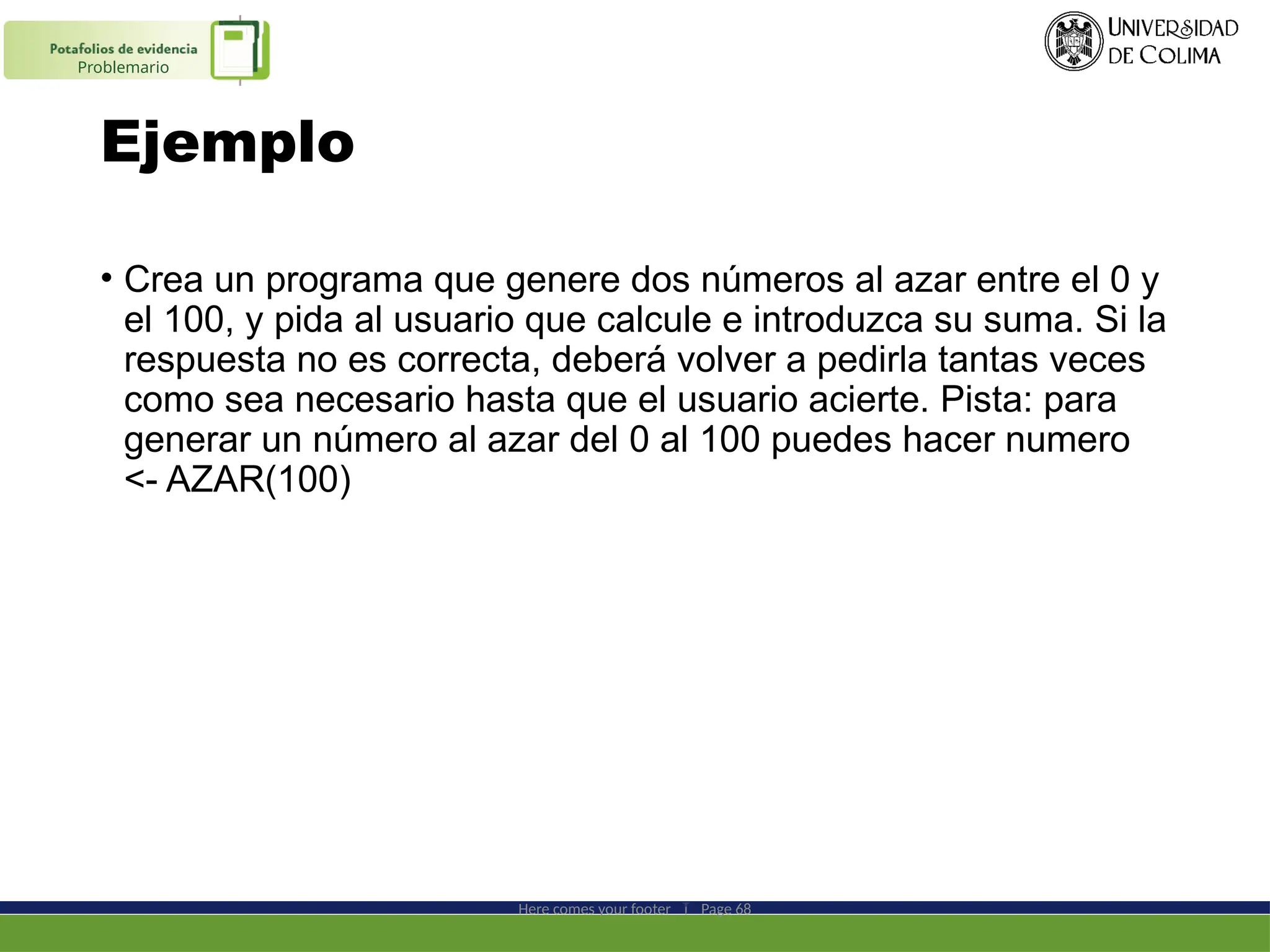 Ejemplo
• Crea un programa que genere dos números al azar entre el 0 y
el 100, y pida al usuario que calcule e introduzca su suma. Si la
respuesta no es correcta, deberá volver a pedirla tantas veces
como sea necesario hasta que el usuario acierte. Pista: para
generar un número al azar del 0 al 100 puedes hacer numero
<- AZAR(100)
Here comes your footer  Page 68
Problemario
 