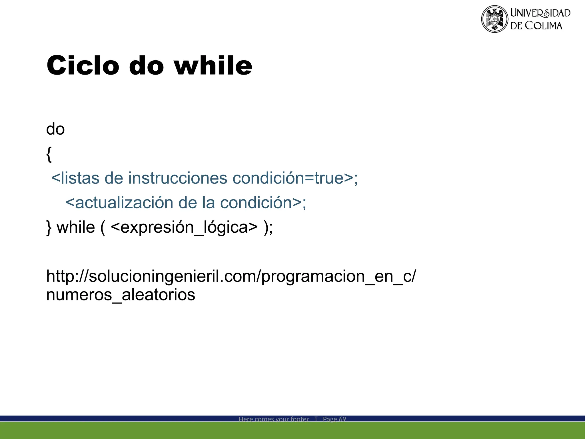 Ciclo do while
Here comes your footer  Page 69
do
{
<listas de instrucciones condición=true>;
<actualización de la condición>;
} while ( <expresión_lógica> );
http://solucioningenieril.com/programacion_en_c/
numeros_aleatorios
 