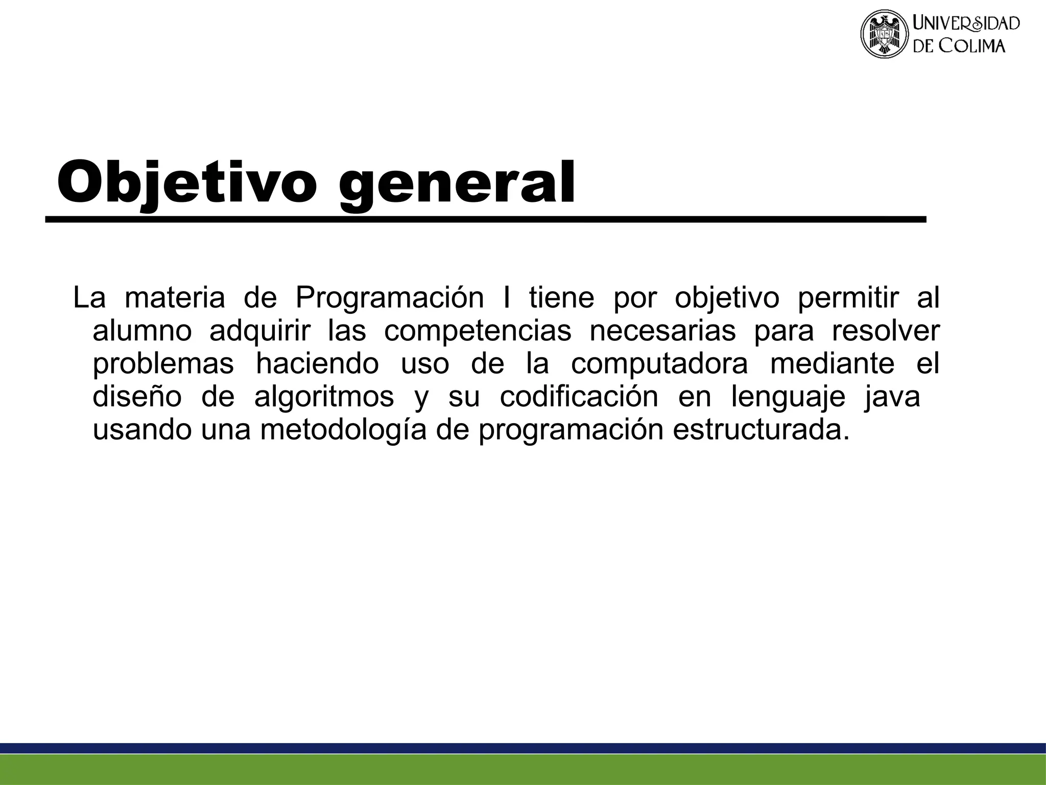 Objetivo general
La materia de Programación I tiene por objetivo permitir al
alumno adquirir las competencias necesarias para resolver
problemas haciendo uso de la computadora mediante el
diseño de algoritmos y su codificación en lenguaje java
usando una metodología de programación estructurada.
 