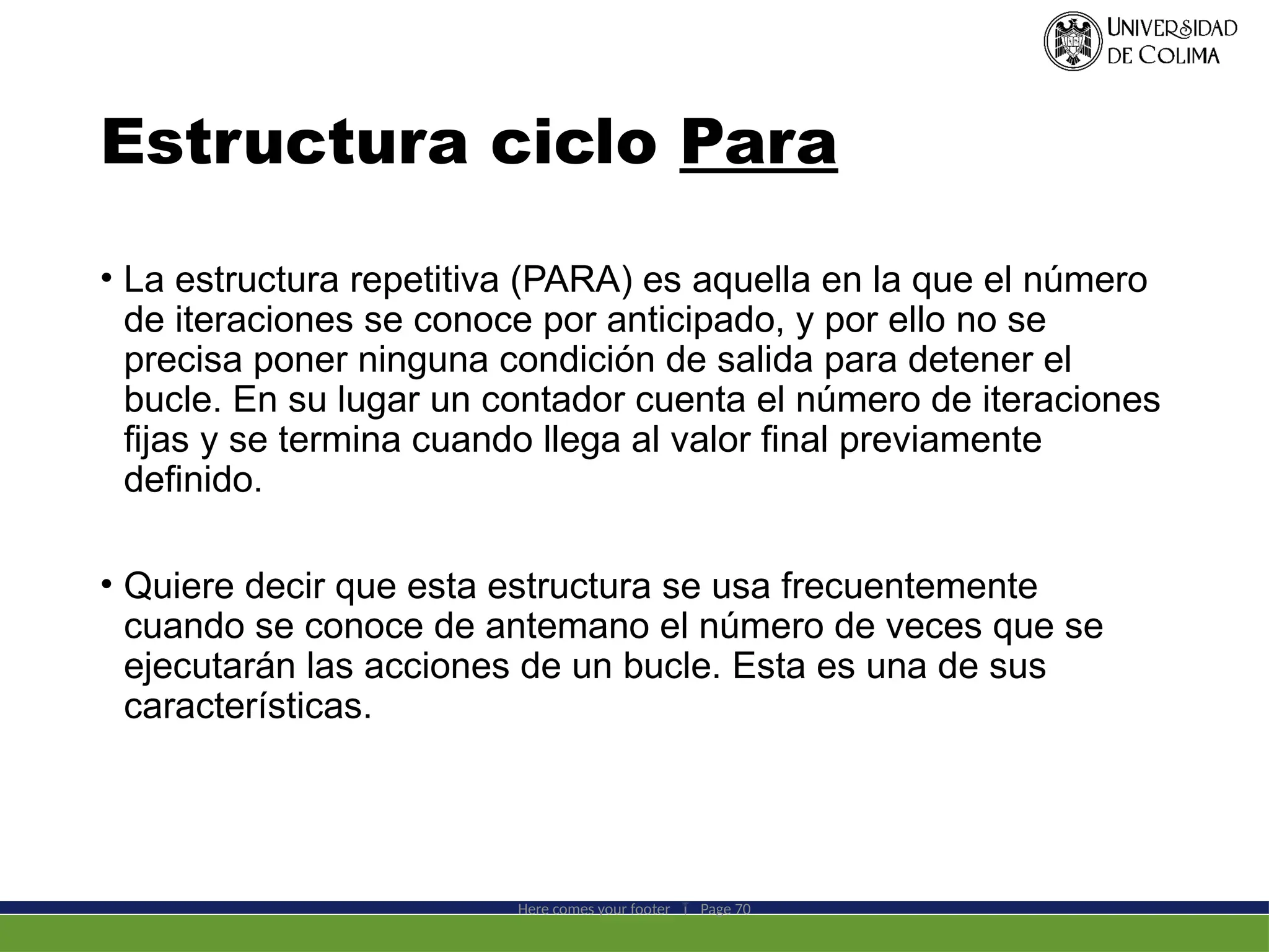 Estructura ciclo Para
• La estructura repetitiva (PARA) es aquella en la que el número
de iteraciones se conoce por anticipado, y por ello no se
precisa poner ninguna condición de salida para detener el
bucle. En su lugar un contador cuenta el número de iteraciones
fijas y se termina cuando llega al valor final previamente
definido.
• Quiere decir que esta estructura se usa frecuentemente
cuando se conoce de antemano el número de veces que se
ejecutarán las acciones de un bucle. Esta es una de sus
características.
Here comes your footer  Page 70
 
