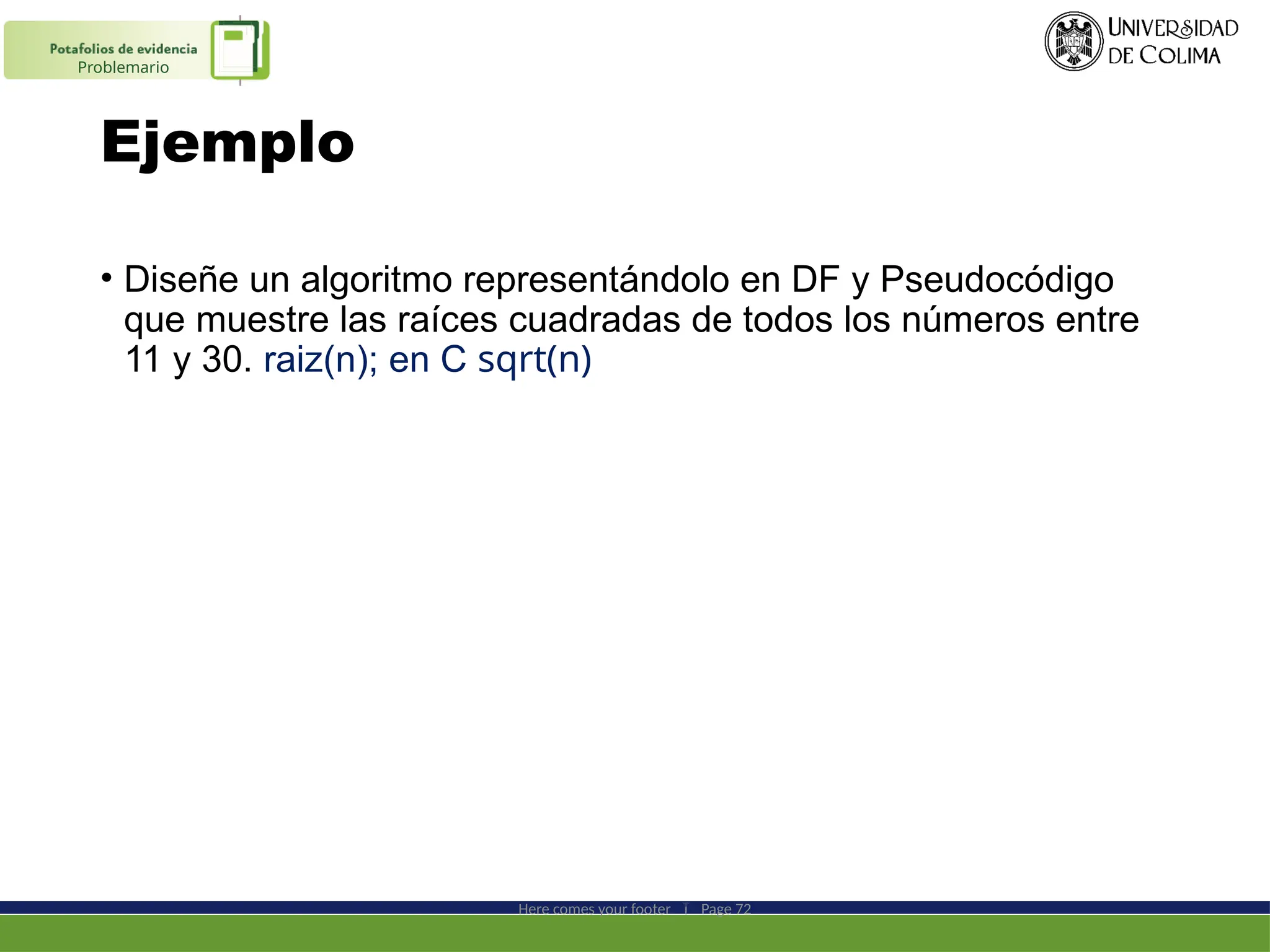 Ejemplo
• Diseñe un algoritmo representándolo en DF y Pseudocódigo
que muestre las raíces cuadradas de todos los números entre
11 y 30. raiz(n); en C sqrt(n)
Here comes your footer  Page 72
Problemario
 