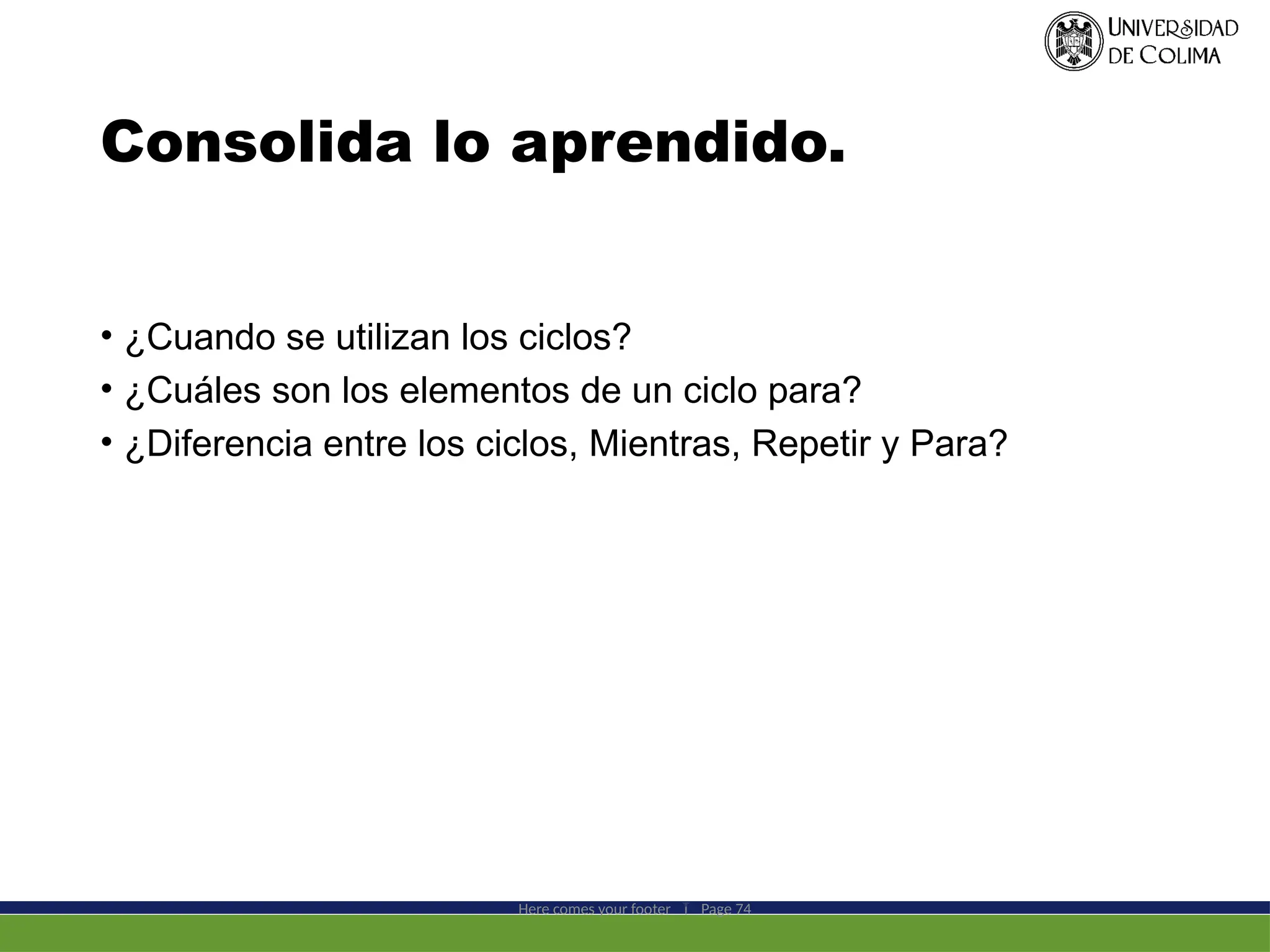 Consolida lo aprendido.
• ¿Cuando se utilizan los ciclos?
• ¿Cuáles son los elementos de un ciclo para?
• ¿Diferencia entre los ciclos, Mientras, Repetir y Para?
Here comes your footer  Page 74
 