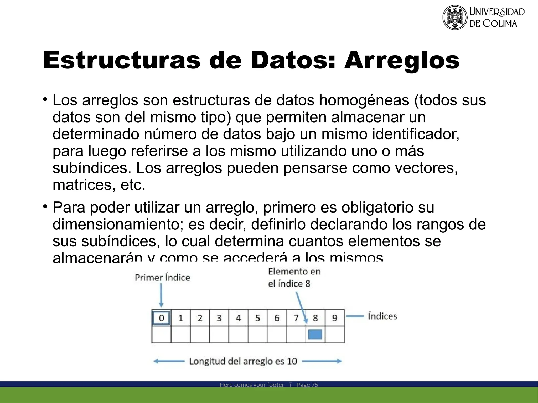 Estructuras de Datos: Arreglos
• Los arreglos son estructuras de datos homogéneas (todos sus
datos son del mismo tipo) que permiten almacenar un
determinado número de datos bajo un mismo identificador,
para luego referirse a los mismo utilizando uno o más
subíndices. Los arreglos pueden pensarse como vectores,
matrices, etc.
• Para poder utilizar un arreglo, primero es obligatorio su
dimensionamiento; es decir, definirlo declarando los rangos de
sus subíndices, lo cual determina cuantos elementos se
almacenarán y como se accederá a los mismos.
Here comes your footer  Page 75
 