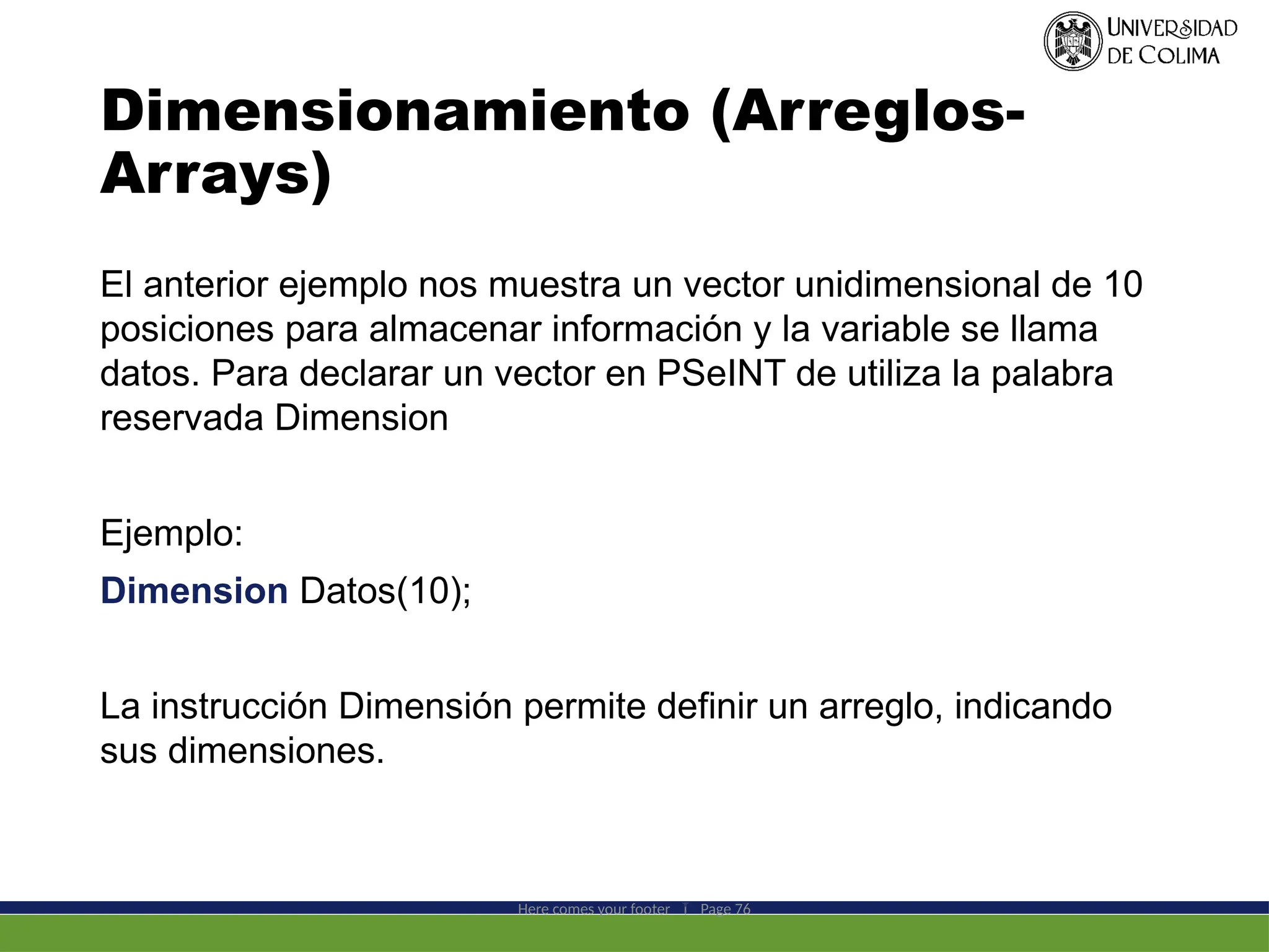 Dimensionamiento (Arreglos-
Arrays)
El anterior ejemplo nos muestra un vector unidimensional de 10
posiciones para almacenar información y la variable se llama
datos. Para declarar un vector en PSeINT de utiliza la palabra
reservada Dimension
Ejemplo:
Dimension Datos(10);
La instrucción Dimensión permite definir un arreglo, indicando
sus dimensiones.
Here comes your footer  Page 76
 
