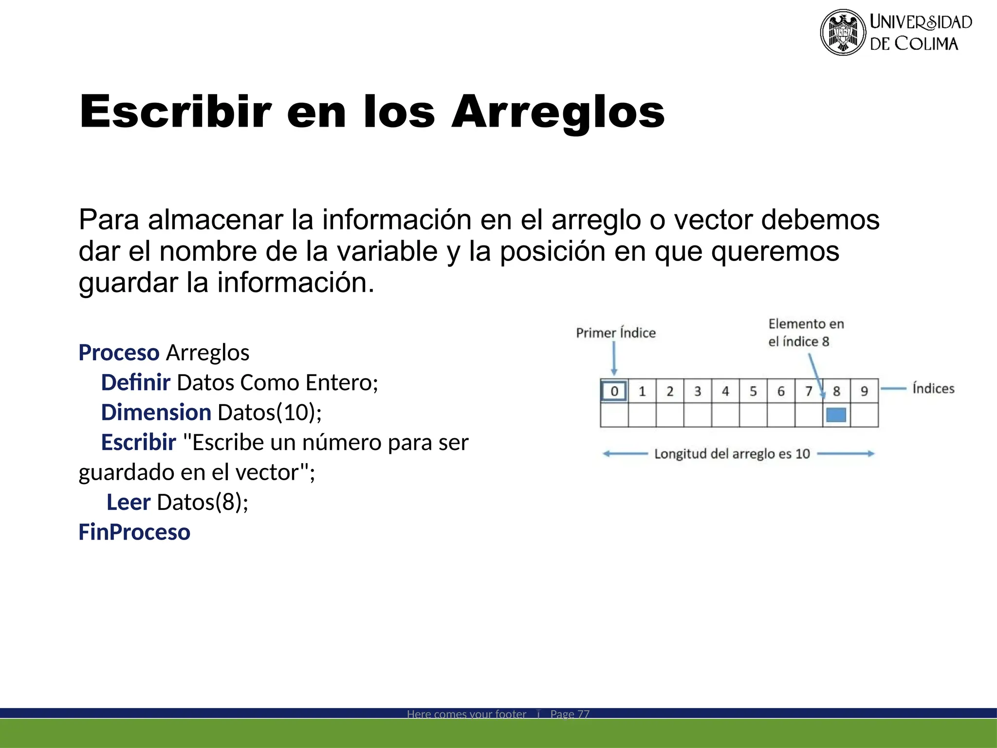 Escribir en los Arreglos
Para almacenar la información en el arreglo o vector debemos
dar el nombre de la variable y la posición en que queremos
guardar la información.
Here comes your footer  Page 77
Proceso Arreglos
Definir Datos Como Entero;
Dimension Datos(10);
Escribir "Escribe un número para ser
guardado en el vector";
Leer Datos(8);
FinProceso
 