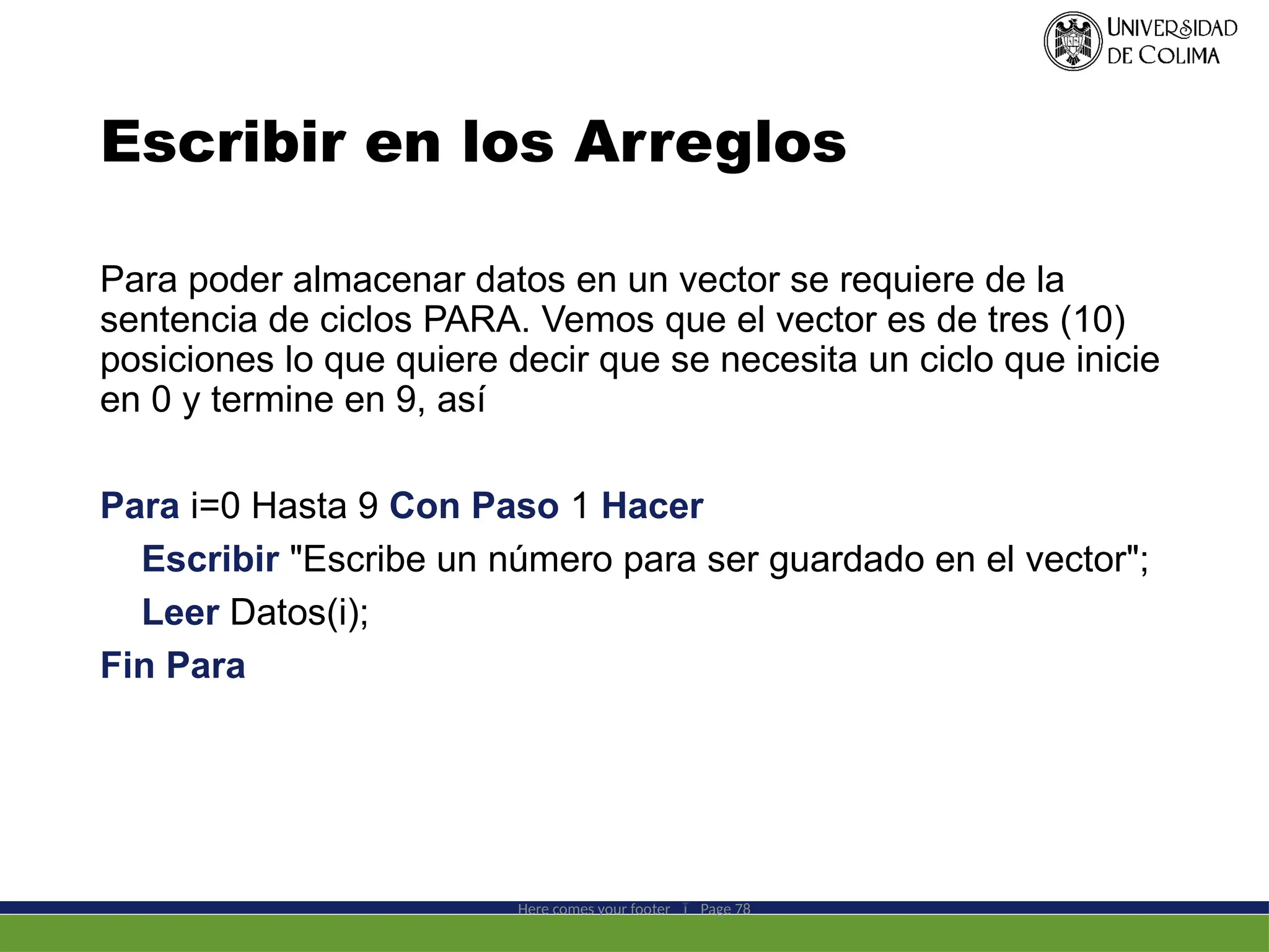 Escribir en los Arreglos
Para poder almacenar datos en un vector se requiere de la
sentencia de ciclos PARA. Vemos que el vector es de tres (10)
posiciones lo que quiere decir que se necesita un ciclo que inicie
en 0 y termine en 9, así
Para i=0 Hasta 9 Con Paso 1 Hacer
Escribir "Escribe un número para ser guardado en el vector";
Leer Datos(i);
Fin Para
Here comes your footer  Page 78
 