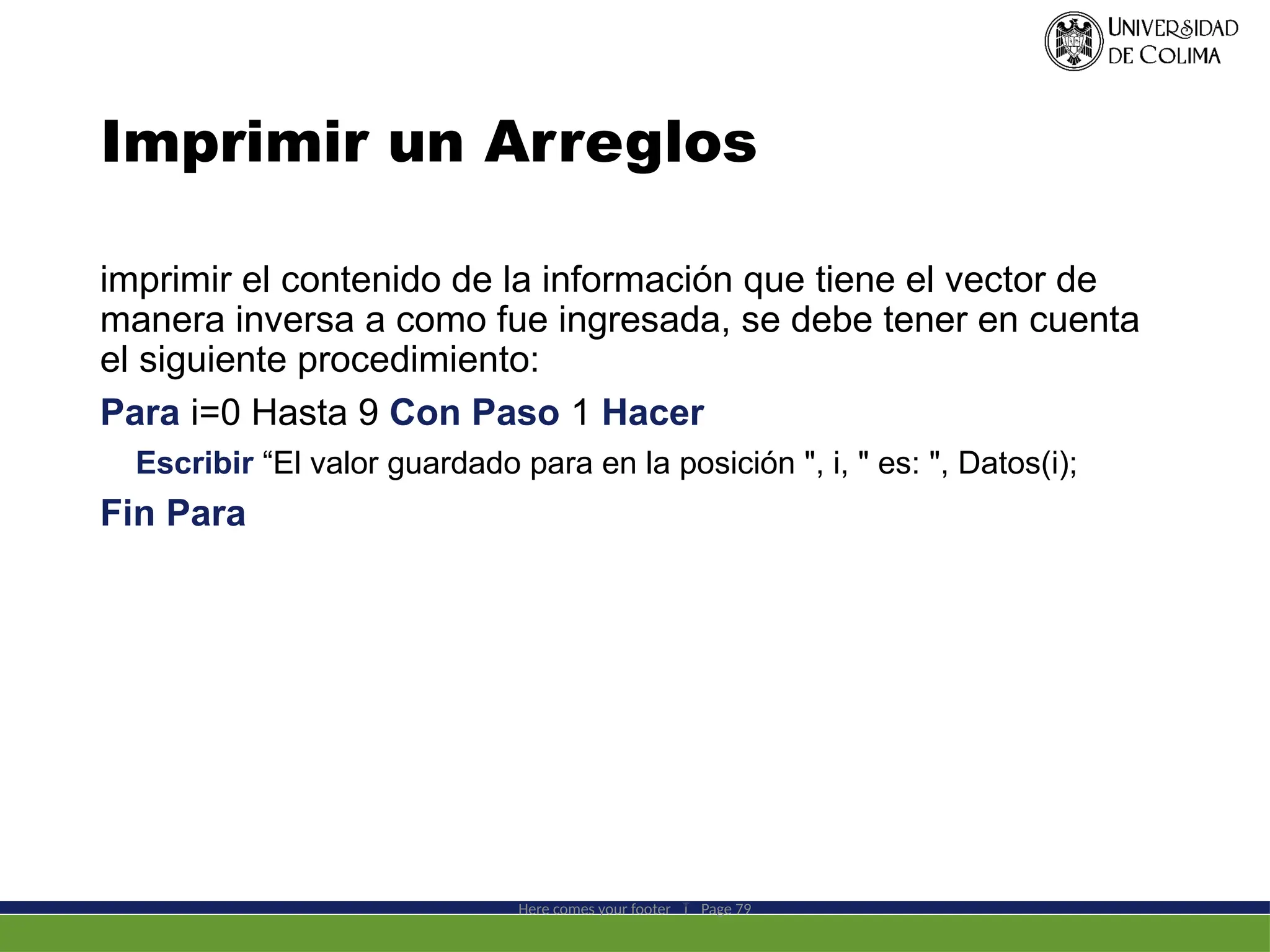 Imprimir un Arreglos
imprimir el contenido de la información que tiene el vector de
manera inversa a como fue ingresada, se debe tener en cuenta
el siguiente procedimiento:
Para i=0 Hasta 9 Con Paso 1 Hacer
Escribir “El valor guardado para en la posición ", i, " es: ", Datos(i);
Fin Para
Here comes your footer  Page 79
 