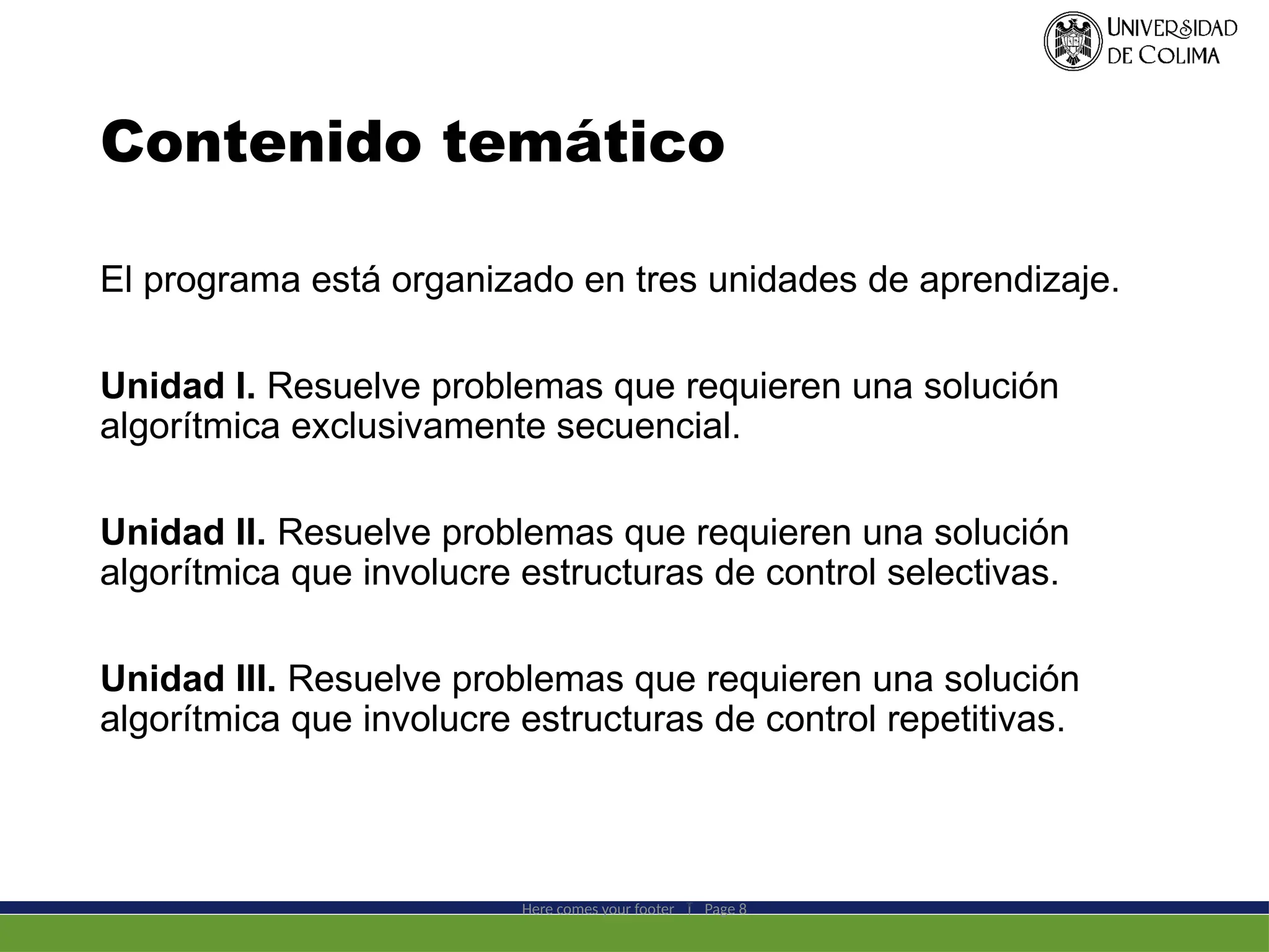 Contenido temático
El programa está organizado en tres unidades de aprendizaje.
Unidad I. Resuelve problemas que requieren una solución
algorítmica exclusivamente secuencial.
Unidad II. Resuelve problemas que requieren una solución
algorítmica que involucre estructuras de control selectivas.
Unidad III. Resuelve problemas que requieren una solución
algorítmica que involucre estructuras de control repetitivas.
Here comes your footer  Page 8
 