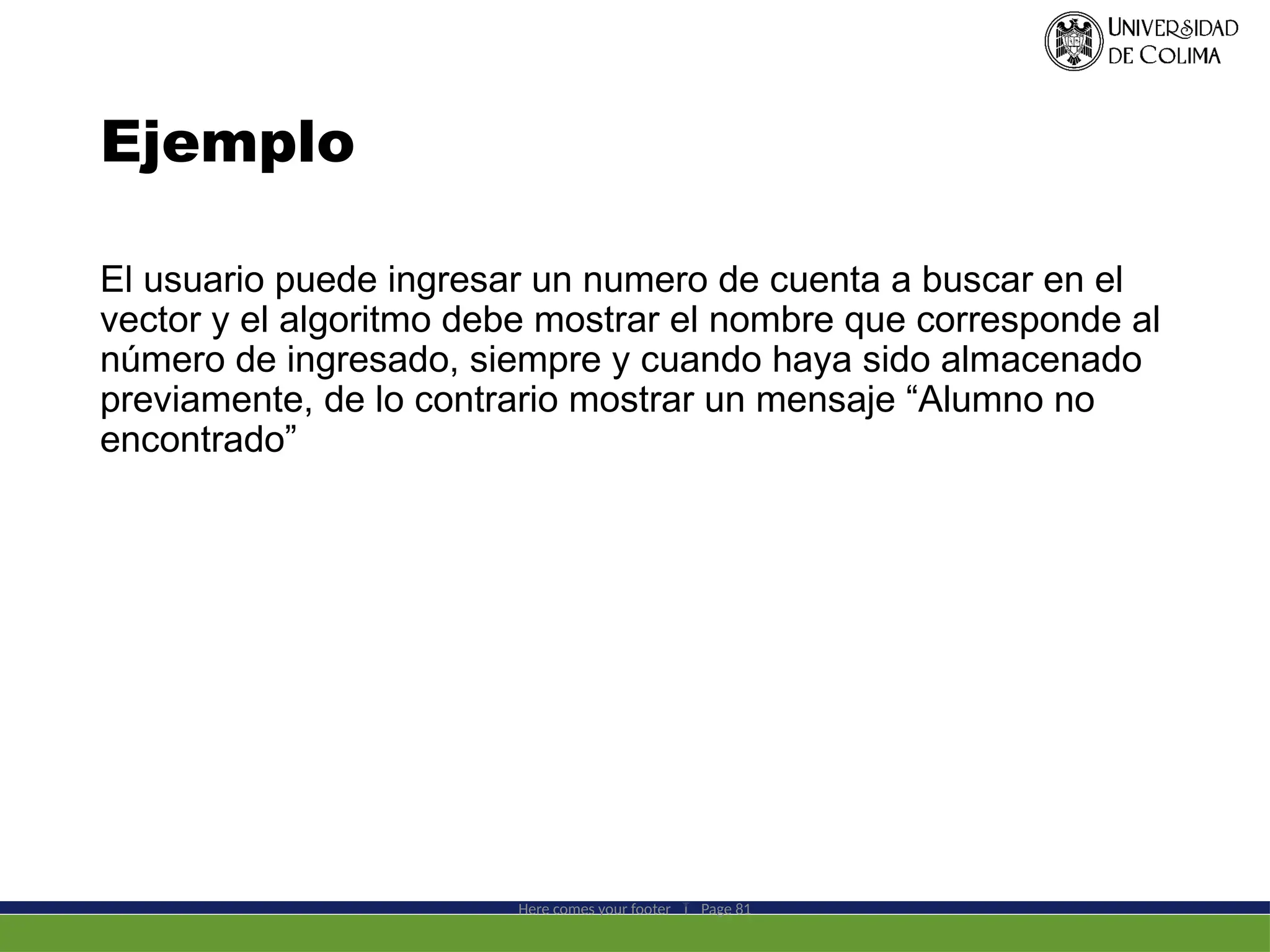 Ejemplo
El usuario puede ingresar un numero de cuenta a buscar en el
vector y el algoritmo debe mostrar el nombre que corresponde al
número de ingresado, siempre y cuando haya sido almacenado
previamente, de lo contrario mostrar un mensaje “Alumno no
encontrado”
Here comes your footer  Page 81
 