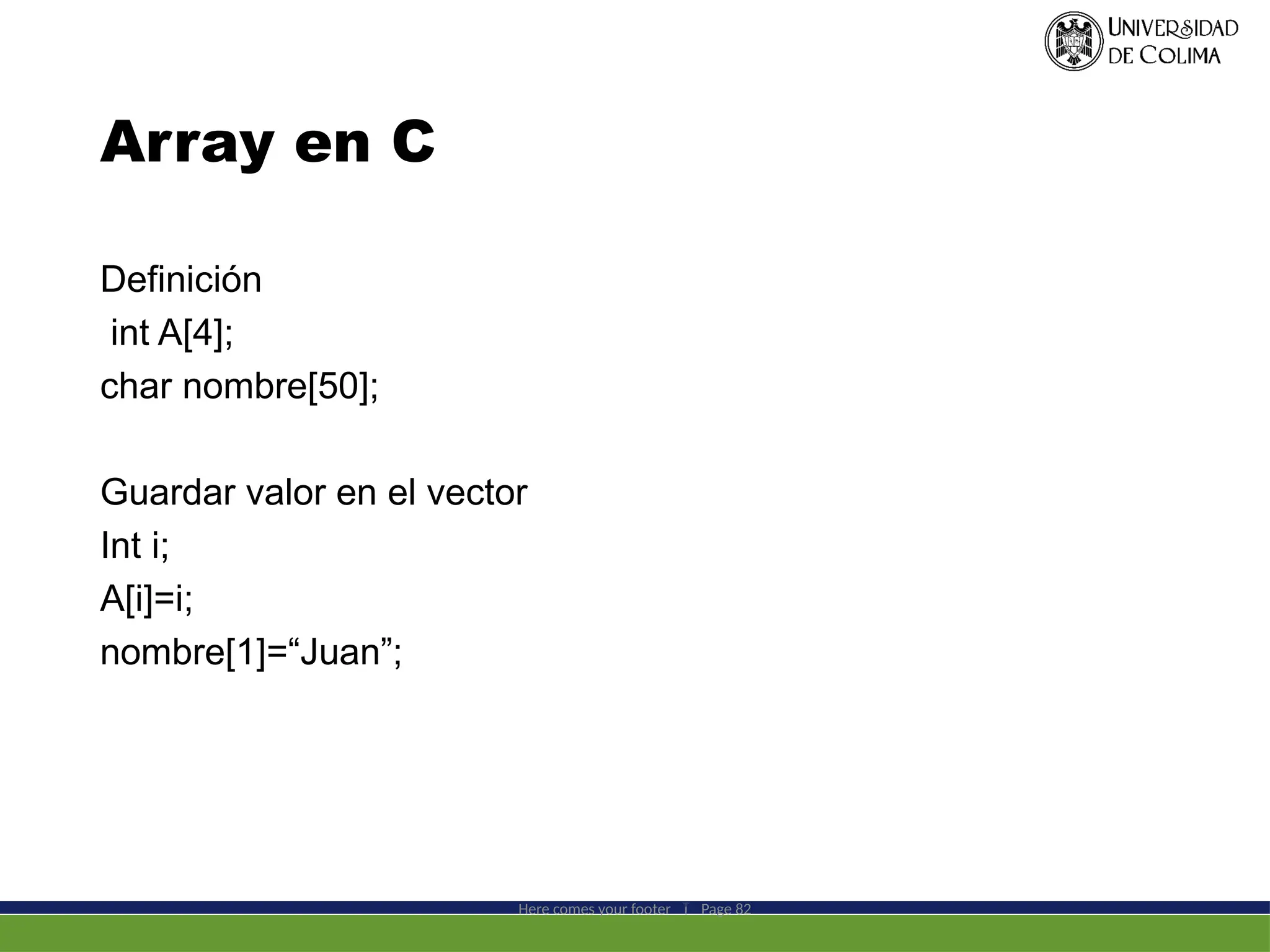 Array en C
Definición
int A[4];
char nombre[50];
Guardar valor en el vector
Int i;
A[i]=i;
nombre[1]=“Juan”;
Here comes your footer  Page 82
 