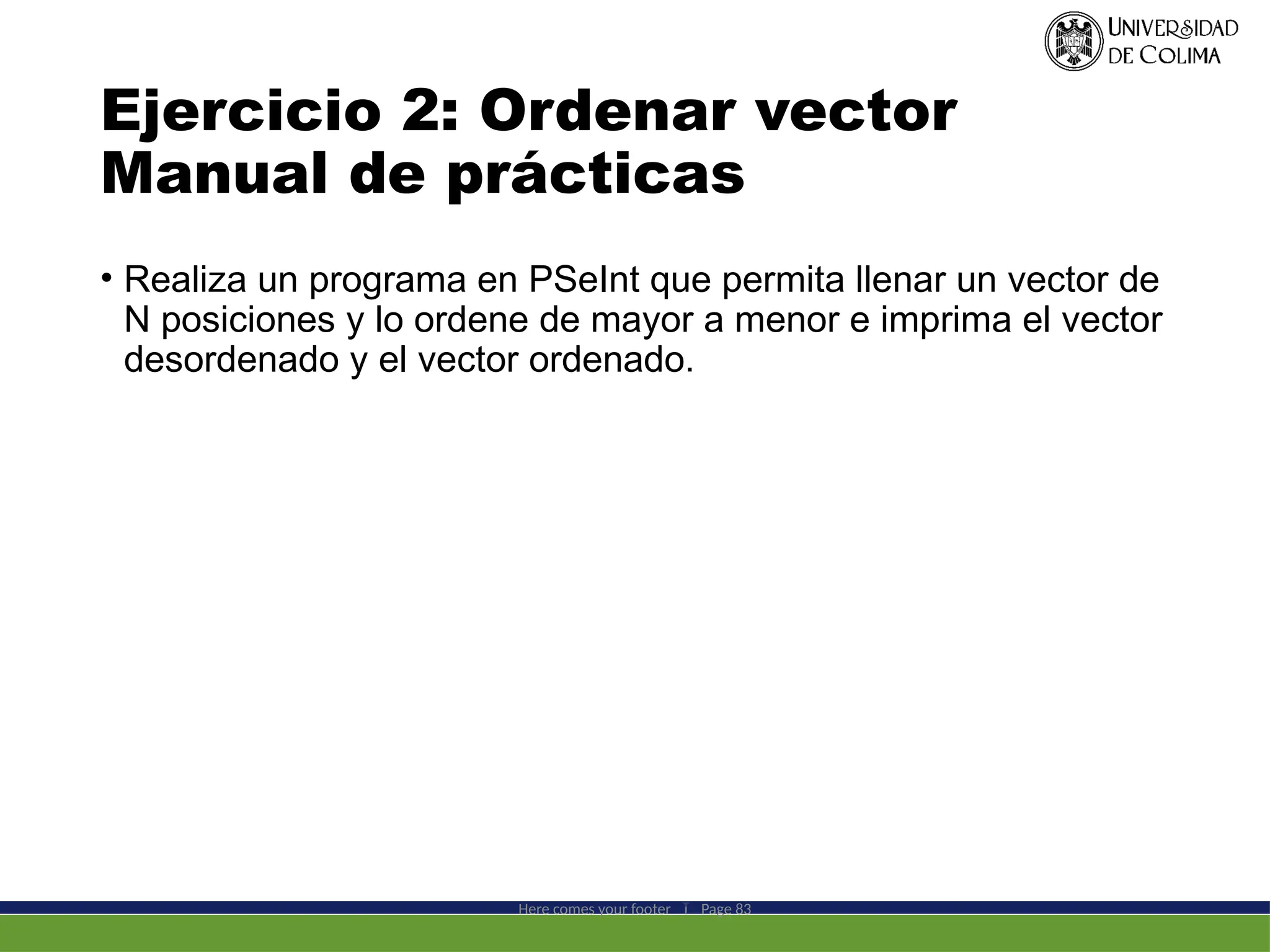Ejercicio 2: Ordenar vector
Manual de prácticas
• Realiza un programa en PSeInt que permita llenar un vector de
N posiciones y lo ordene de mayor a menor e imprima el vector
desordenado y el vector ordenado.
Here comes your footer  Page 83
 